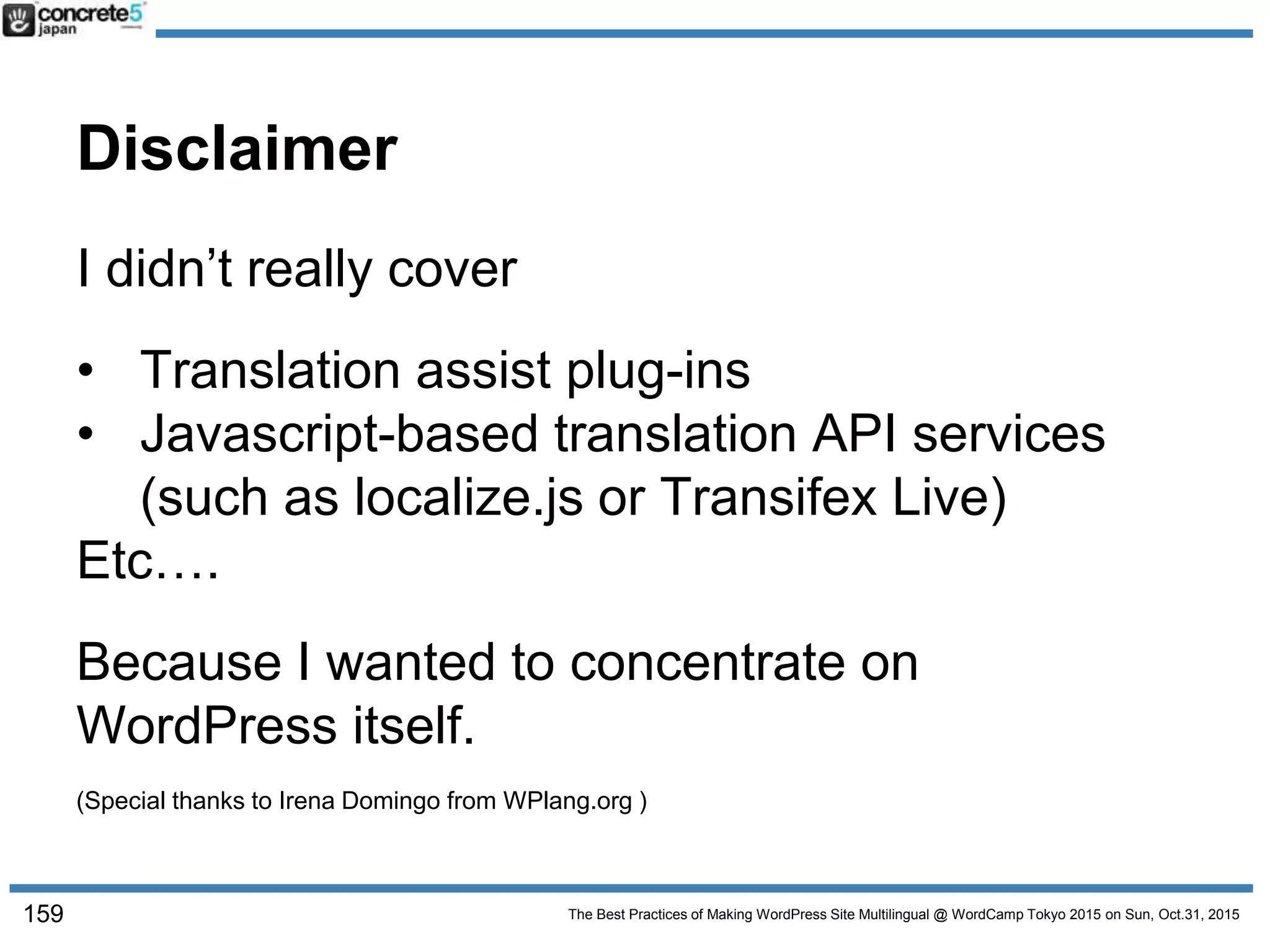 The Best Practices of Making WordPress Site Multilingual @ WordCamp Tokyo 2015 on Sun, Oct.31, 2015
Disclaimer
159
I didn’t really cover
• Translation assist plug-ins
• Javascript-based translation API services
(such as localize.js or Transifex Live)
Etc….
Because I wanted to concentrate on
WordPress itself.
(Special thanks to Irena Domingo from WPlang.org )
 