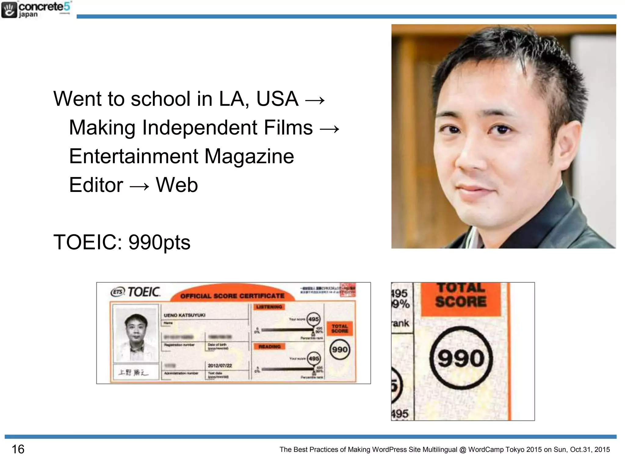 The Best Practices of Making WordPress Site Multilingual @ WordCamp Tokyo 2015 on Sun, Oct.31, 2015
Went to school in LA, USA →
Making Independent Films →
Entertainment Magazine
Editor → Web
TOEIC: 990pts
16
 