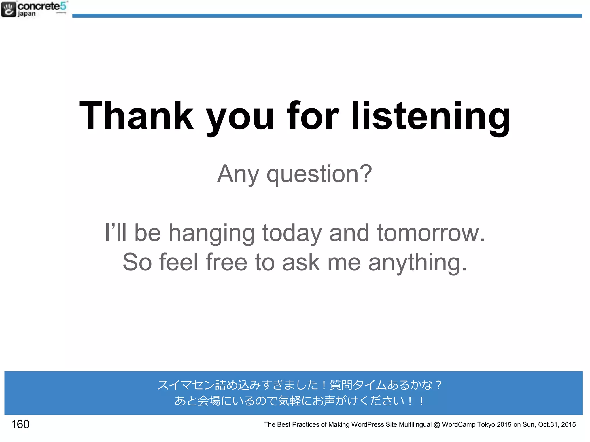 The Best Practices of Making WordPress Site Multilingual @ WordCamp Tokyo 2015 on Sun, Oct.31, 2015
Thank you for listening
Any question?
I’ll be hanging today and tomorrow.
So feel free to ask me anything.
160
スイマセン詰め込みすぎました！質問タイムあるかな？
あと会場にいるので気軽にお声がけください！！
 