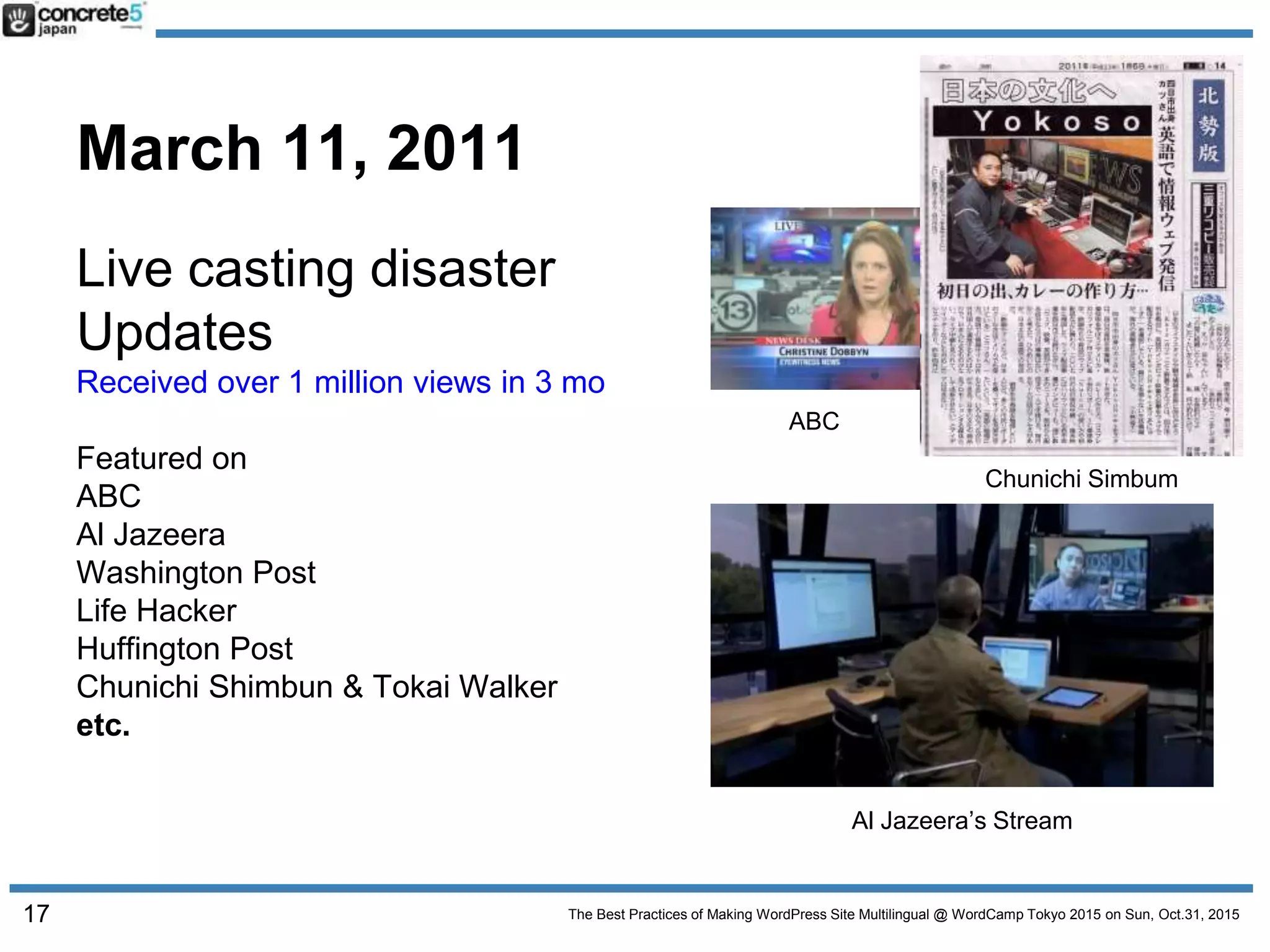 The Best Practices of Making WordPress Site Multilingual @ WordCamp Tokyo 2015 on Sun, Oct.31, 2015
March 11, 2011
Live casting disaster
Updates
Received over 1 million views in 3 mo
Featured on
ABC
Al Jazeera
Washington Post
Life Hacker
Huffington Post
Chunichi Shimbun & Tokai Walker
etc.
ABC
Chunichi Simbum
Al Jazeera’s Stream
17
 