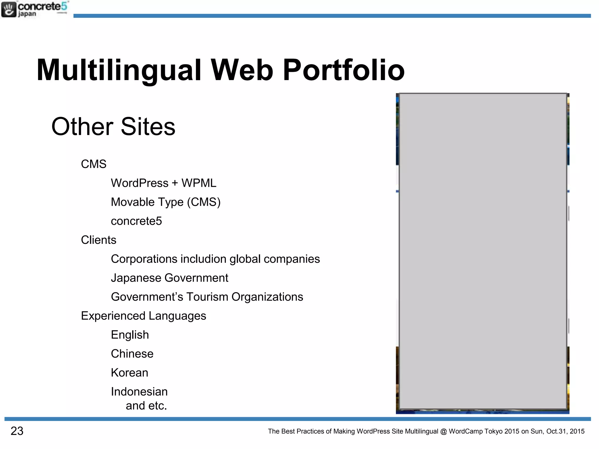 The Best Practices of Making WordPress Site Multilingual @ WordCamp Tokyo 2015 on Sun, Oct.31, 2015
Multilingual Web Portfolio
Other Sites
CMS
WordPress + WPML
Movable Type (CMS)
concrete5
Clients
Corporations includion global companies
Japanese Government
Government’s Tourism Organizations
Experienced Languages
English
Chinese
Korean
Indonesian
and etc.
23
 