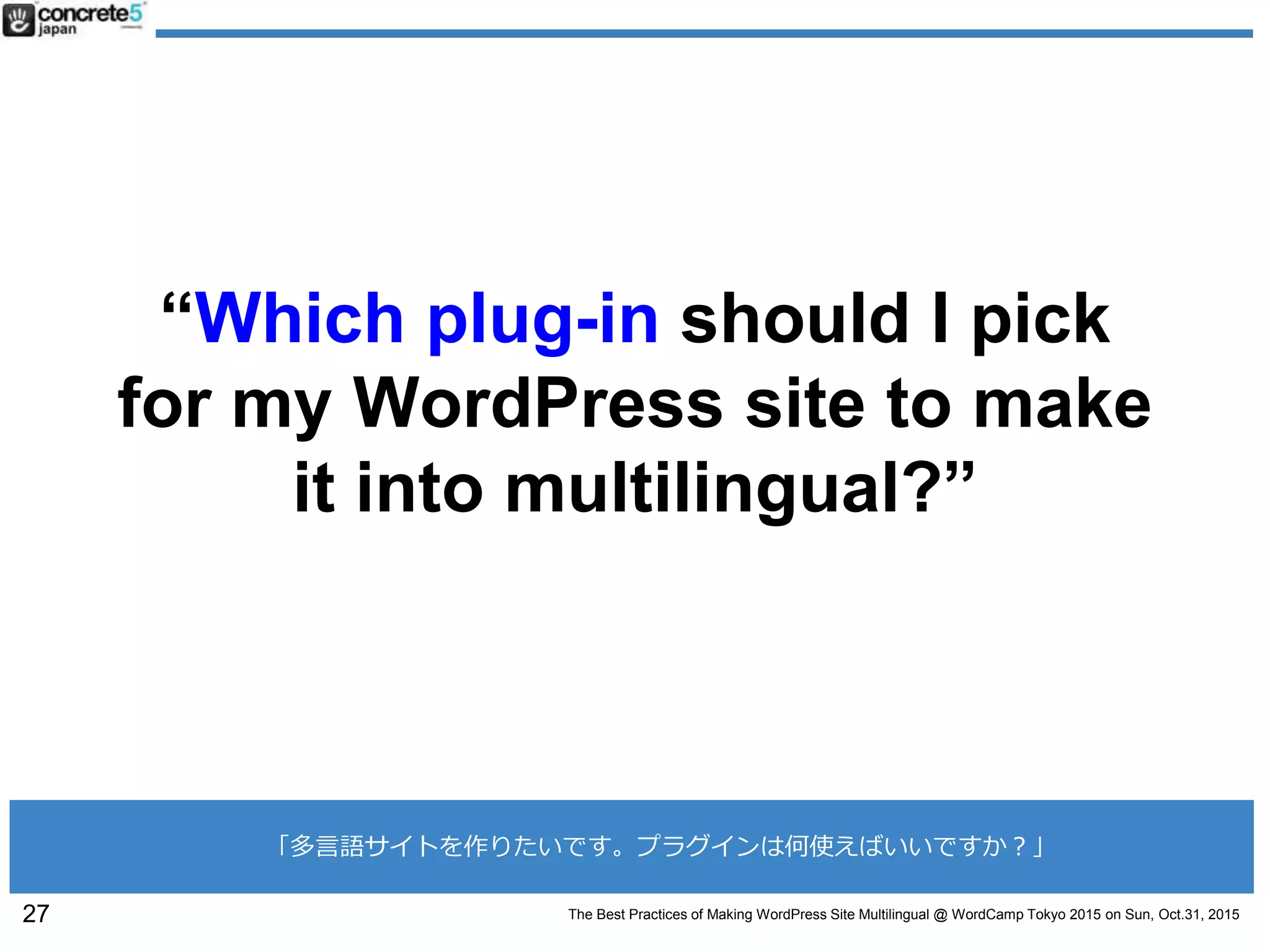 The Best Practices of Making WordPress Site Multilingual @ WordCamp Tokyo 2015 on Sun, Oct.31, 2015
“Which plug-in should I pick
for my WordPress site to make
it into multilingual?”
27
「多言語サイトを作りたいです。プラグインは何使えばいいですか？」
 