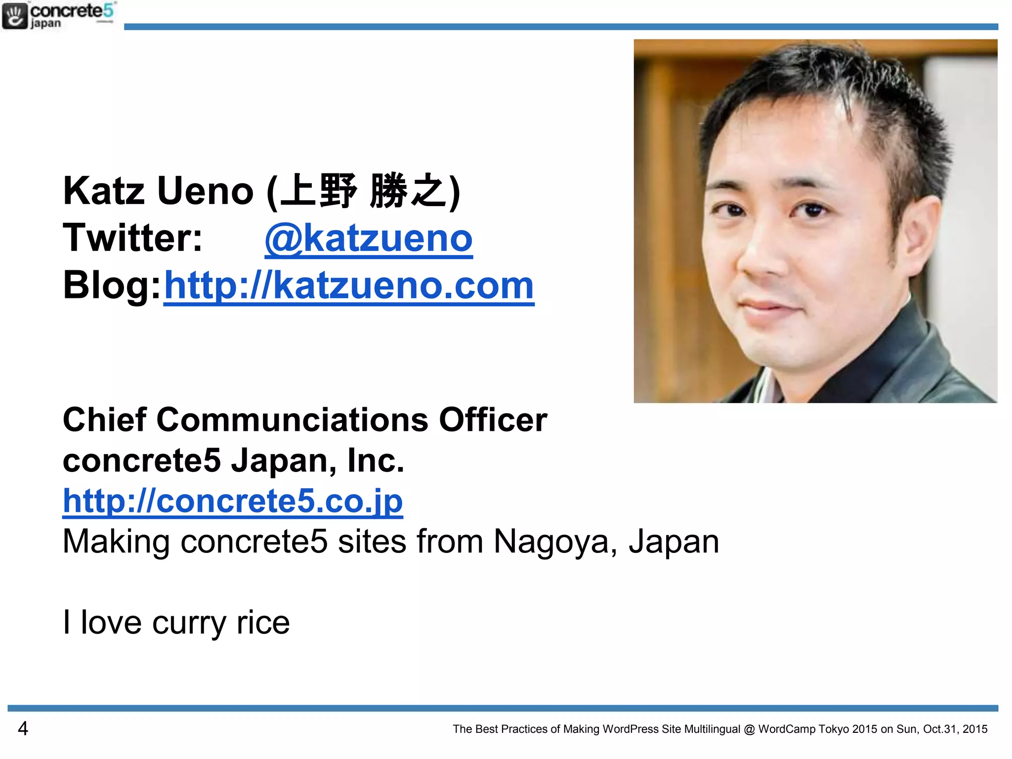 The Best Practices of Making WordPress Site Multilingual @ WordCamp Tokyo 2015 on Sun, Oct.31, 2015
Katz Ueno (上野 勝之)
Twitter: @katzueno
Blog:http://katzueno.com
Chief Communciations Officer
concrete5 Japan, Inc.
http://concrete5.co.jp
Making concrete5 sites from Nagoya, Japan
I love curry rice
4
 