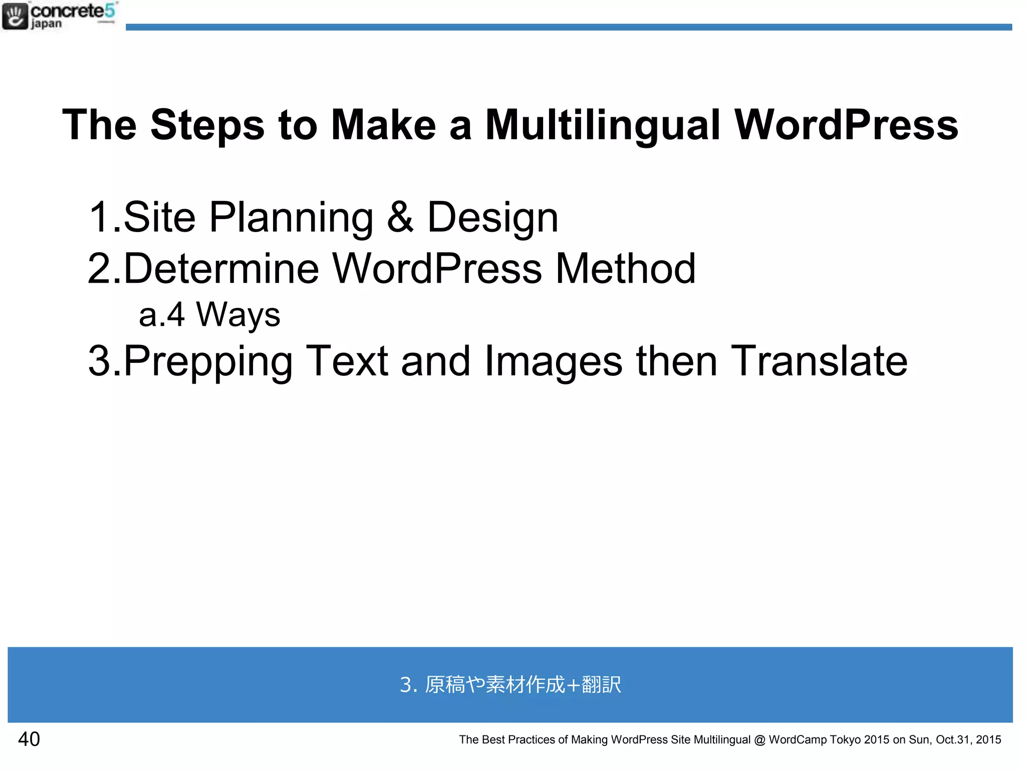 The Best Practices of Making WordPress Site Multilingual @ WordCamp Tokyo 2015 on Sun, Oct.31, 2015
The Steps to Make a Multilingual WordPress
1.Site Planning & Design
2.Determine WordPress Method
a.4 Ways
3.Prepping Text and Images then Translate
40
3. 原稿や素材作成+翻訳
 