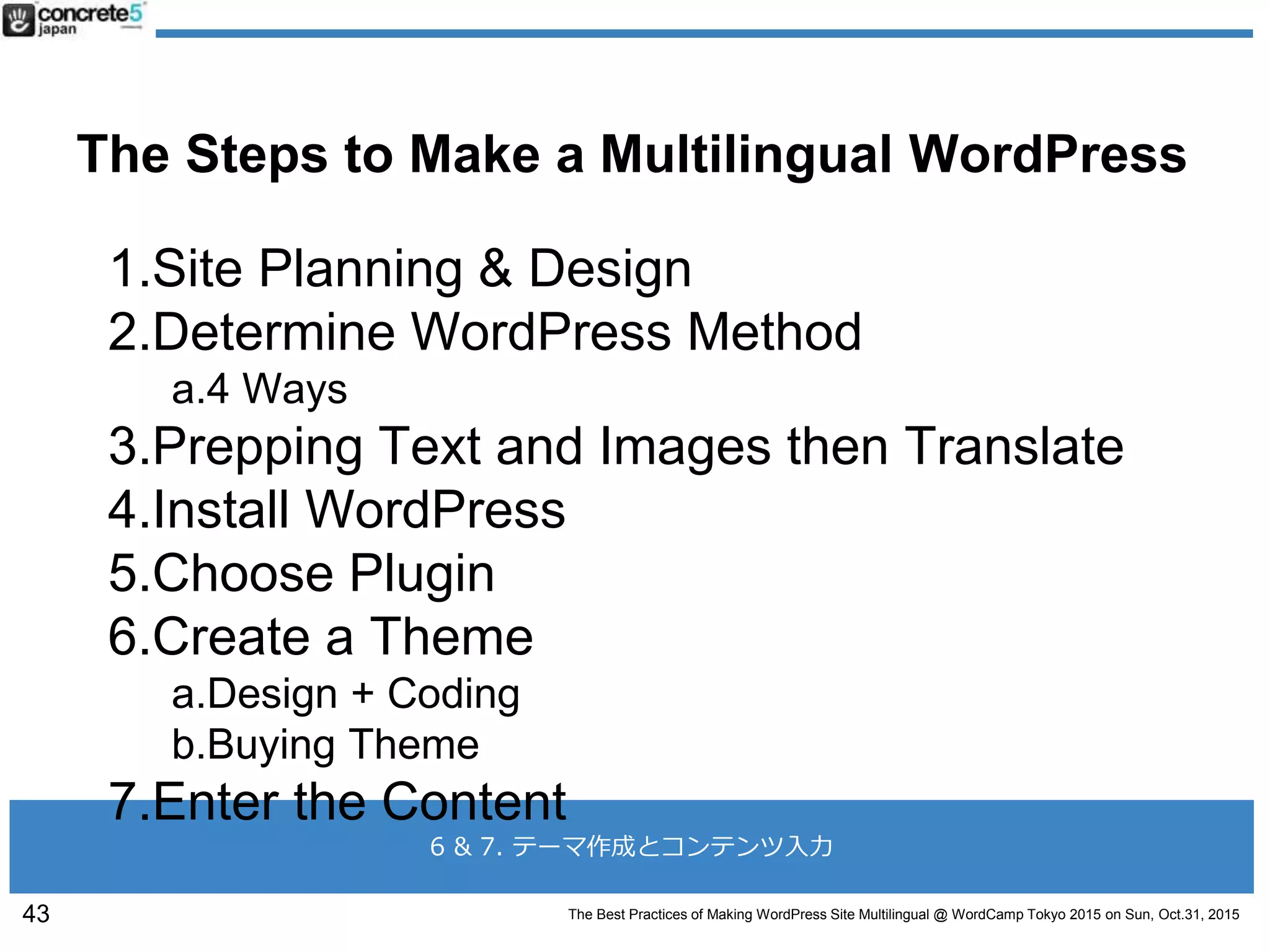 The Best Practices of Making WordPress Site Multilingual @ WordCamp Tokyo 2015 on Sun, Oct.31, 2015
6 & 7. テーマ作成とコンテンツ入力
The Steps to Make a Multilingual WordPress
1.Site Planning & Design
2.Determine WordPress Method
a.4 Ways
3.Prepping Text and Images then Translate
4.Install WordPress
5.Choose Plugin
6.Create a Theme
a.Design + Coding
b.Buying Theme
7.Enter the Content
43
 