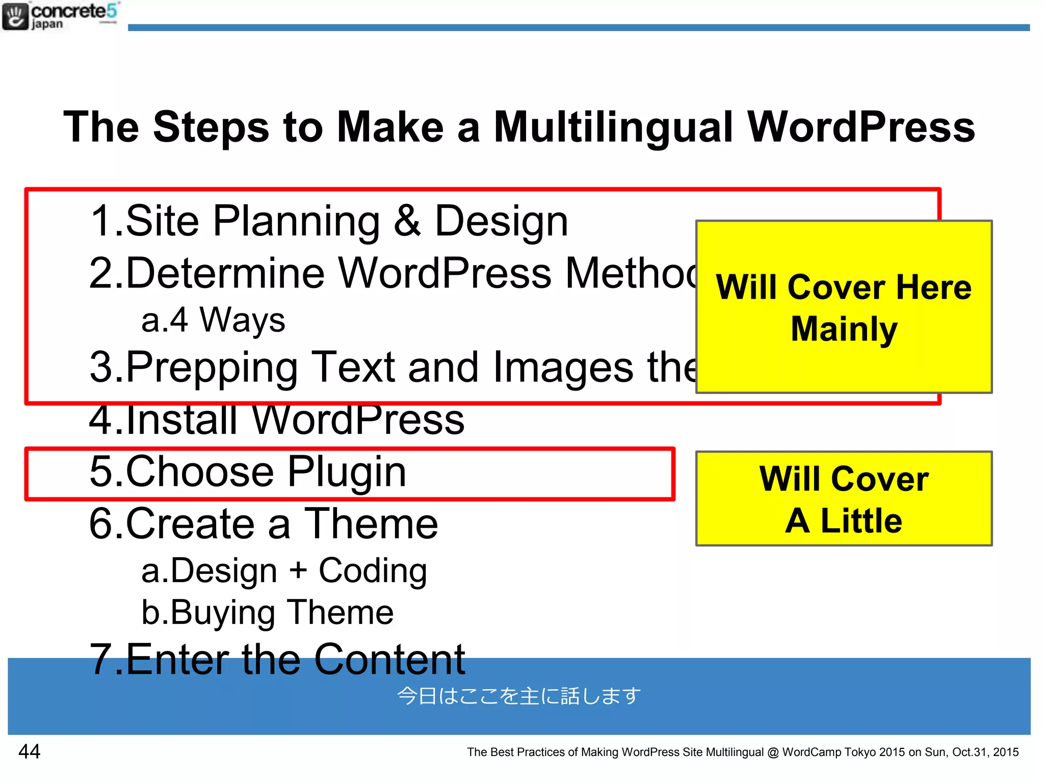 The Best Practices of Making WordPress Site Multilingual @ WordCamp Tokyo 2015 on Sun, Oct.31, 2015
今日はここを主に話します
The Steps to Make a Multilingual WordPress
1.Site Planning & Design
2.Determine WordPress Method
a.4 Ways
3.Prepping Text and Images then Translate
4.Install WordPress
5.Choose Plugin
6.Create a Theme
a.Design + Coding
b.Buying Theme
7.Enter the Content
44
Will Cover
A Little
Will Cover Here
Mainly
 