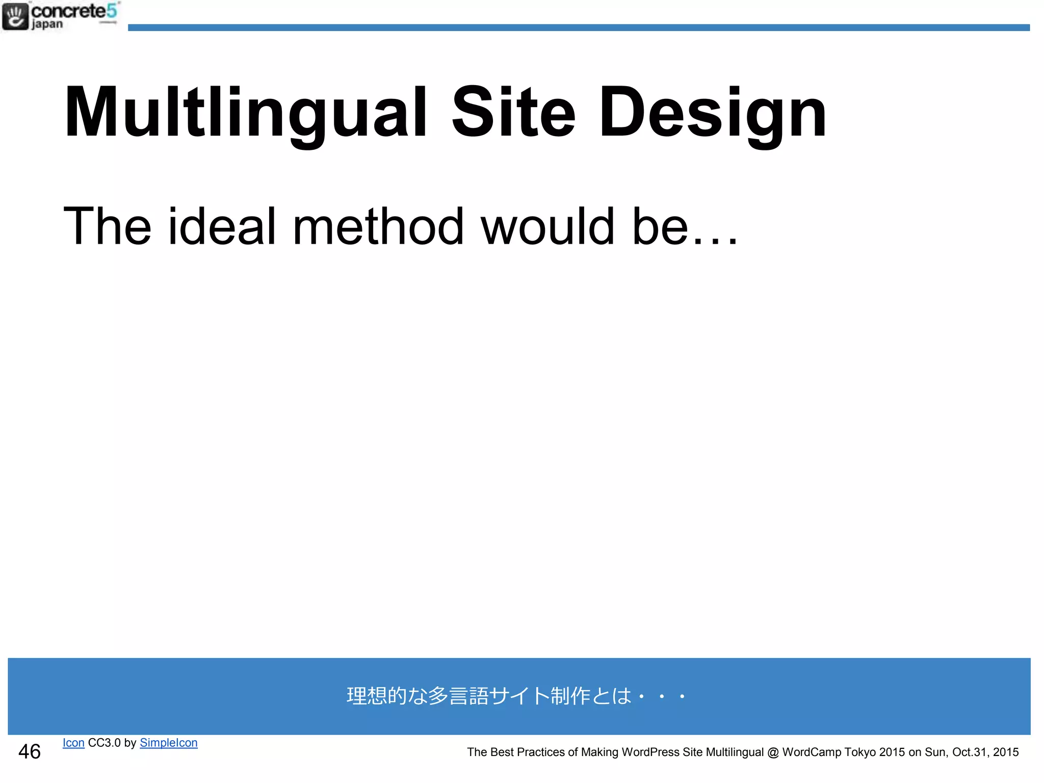 The Best Practices of Making WordPress Site Multilingual @ WordCamp Tokyo 2015 on Sun, Oct.31, 2015
Multlingual Site Design
The ideal method would be…
Icon CC3.0 by SimpleIcon
46
理想的な多言語サイト制作とは・・・
 