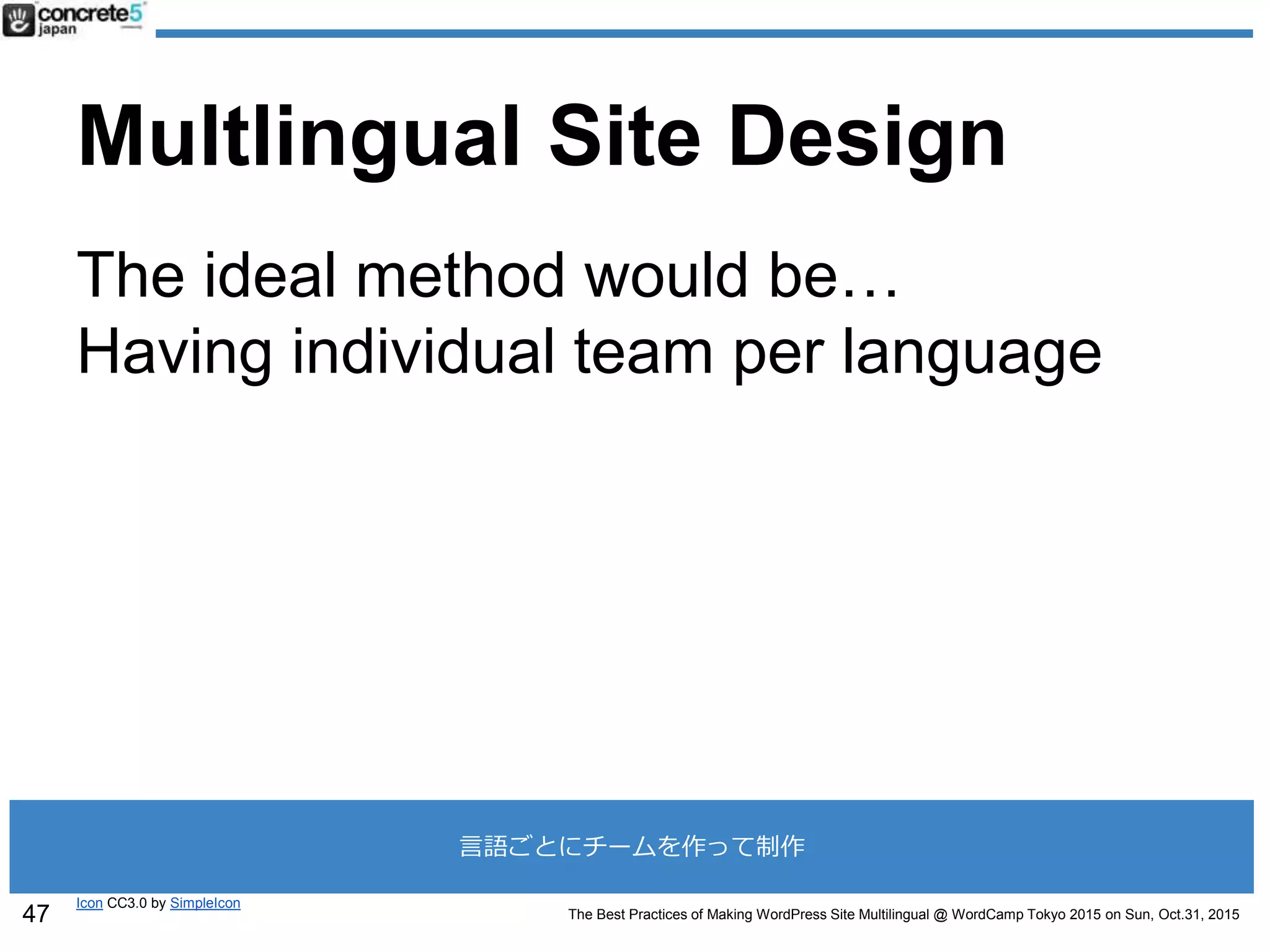 The Best Practices of Making WordPress Site Multilingual @ WordCamp Tokyo 2015 on Sun, Oct.31, 2015
Multlingual Site Design
The ideal method would be…
Having individual team per language
Icon CC3.0 by SimpleIcon
47
言語ごとにチームを作って制作
 