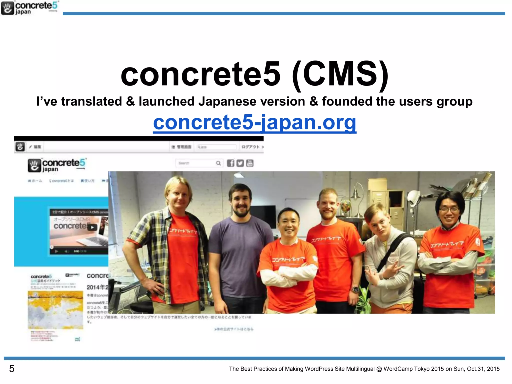 The Best Practices of Making WordPress Site Multilingual @ WordCamp Tokyo 2015 on Sun, Oct.31, 2015
concrete5 (CMS)
I’ve translated & launched Japanese version & founded the users group
concrete5-japan.org
5
 