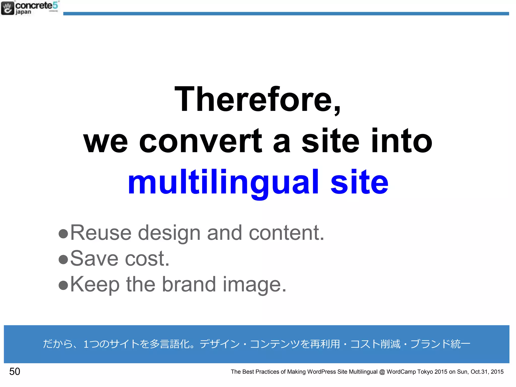 The Best Practices of Making WordPress Site Multilingual @ WordCamp Tokyo 2015 on Sun, Oct.31, 2015
Therefore,
we convert a site into
multilingual site
●Reuse design and content.
●Save cost.
●Keep the brand image.
50
だから、1つのサイトを多言語化。デザイン・コンテンツを再利用・コスト削減・ブランド統一
 