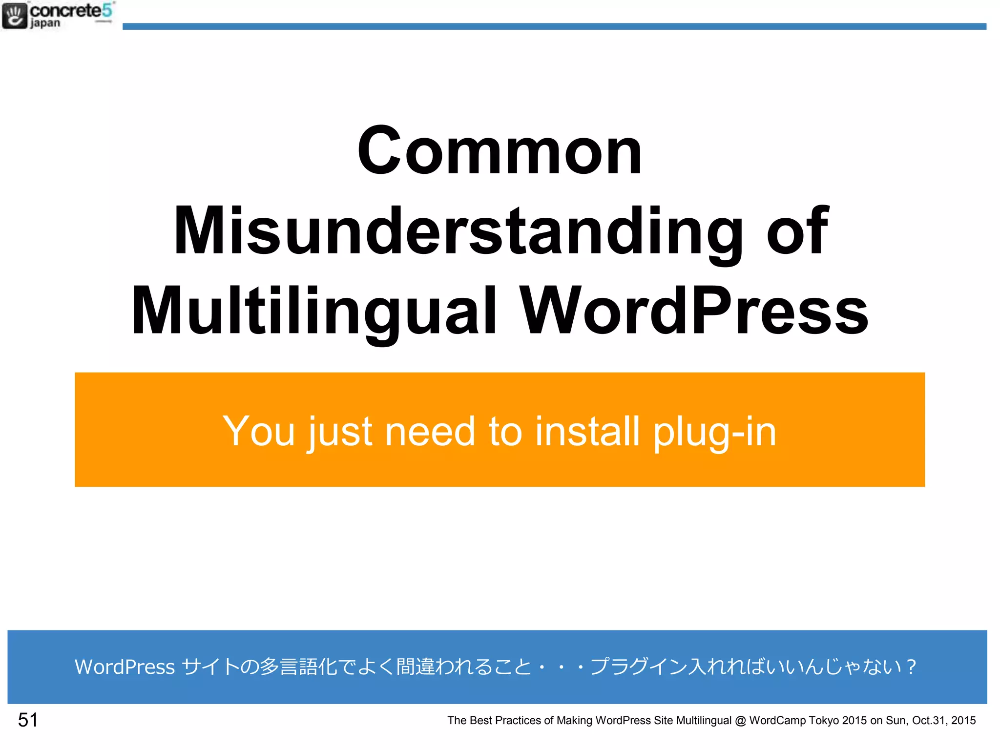 The Best Practices of Making WordPress Site Multilingual @ WordCamp Tokyo 2015 on Sun, Oct.31, 2015
Common
Misunderstanding of
Multilingual WordPress
You just need to install plug-in
51
WordPress サイトの多言語化でよく間違われること・・・プラグイン入れればいいんじゃない？
 