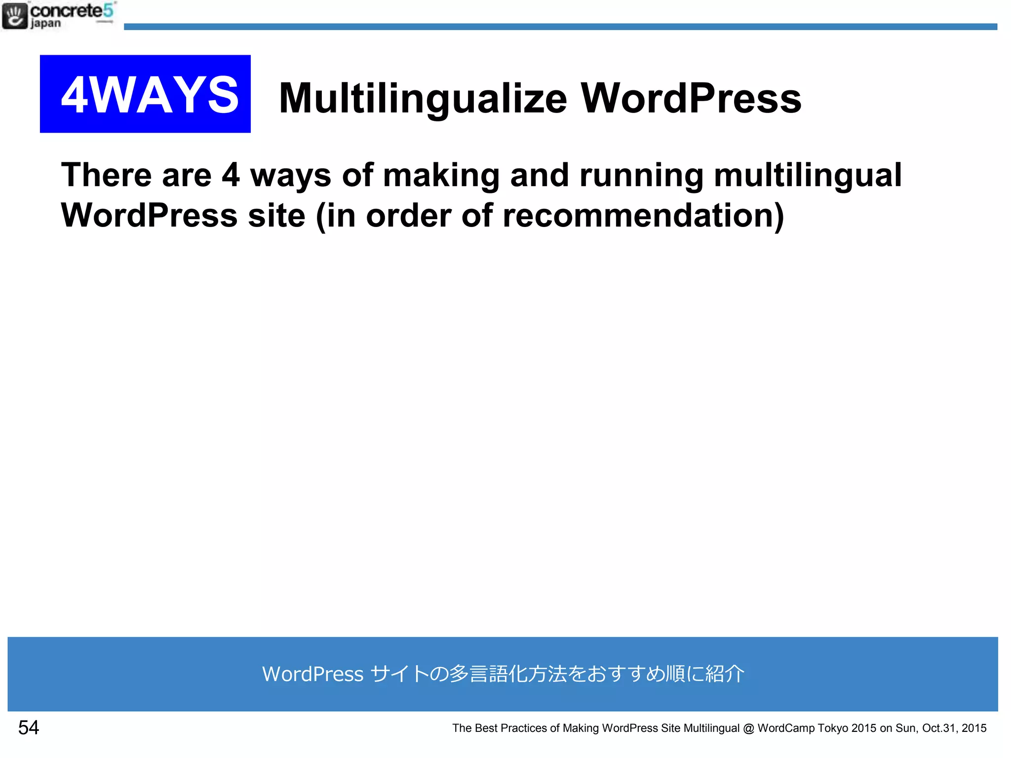 The Best Practices of Making WordPress Site Multilingual @ WordCamp Tokyo 2015 on Sun, Oct.31, 2015
4WAYS Multilingualize WordPress
There are 4 ways of making and running multilingual
WordPress site (in order of recommendation)
54
WordPress サイトの多言語化方法をおすすめ順に紹介
 