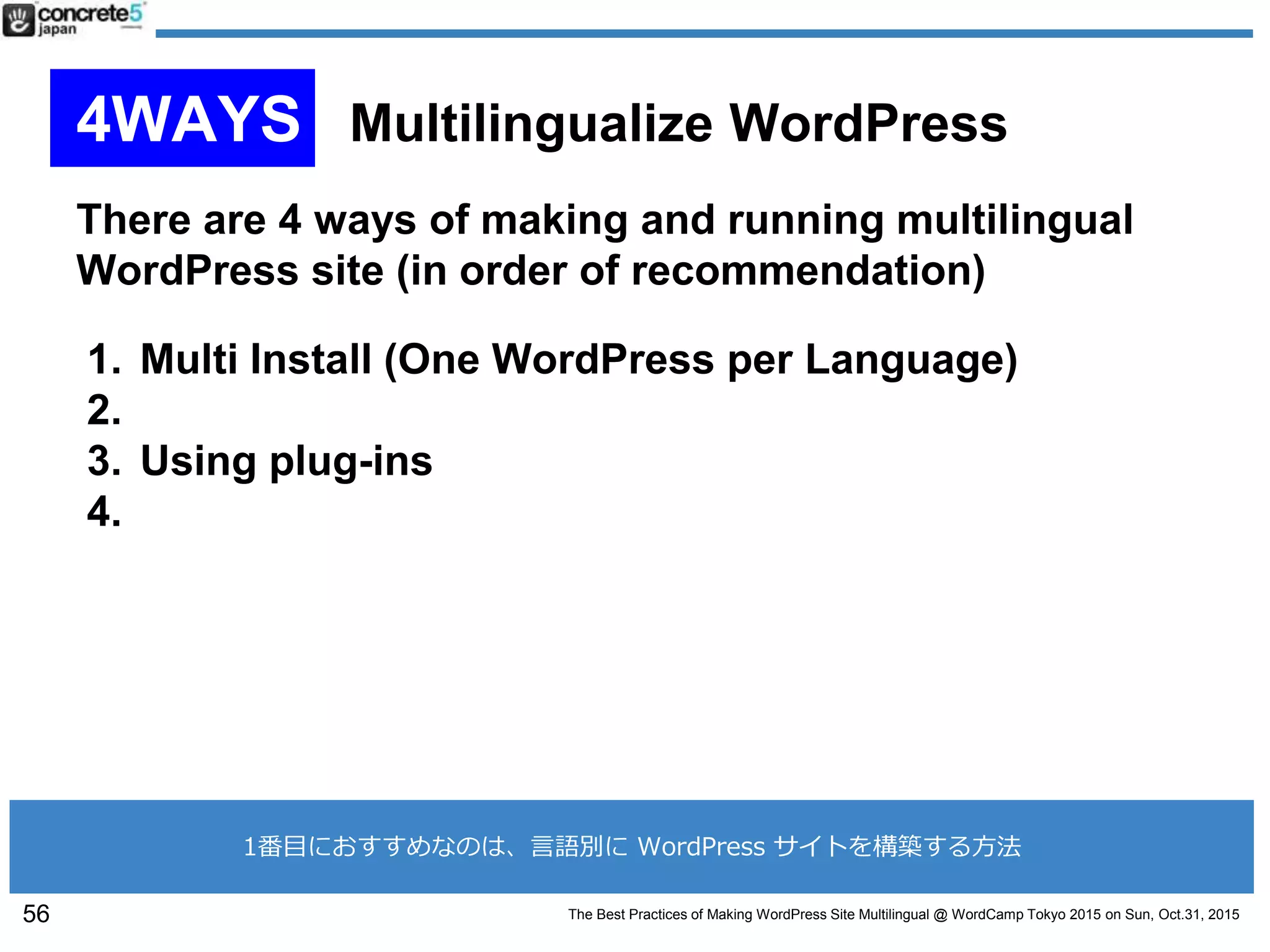 The Best Practices of Making WordPress Site Multilingual @ WordCamp Tokyo 2015 on Sun, Oct.31, 2015
There are 4 ways of making and running multilingual
WordPress site (in order of recommendation)
1. Multi Install (One WordPress per Language)
2.
3. Using plug-ins
4.
56
4WAYS Multilingualize WordPress
1番目におすすめなのは、言語別に WordPress サイトを構築する方法
 