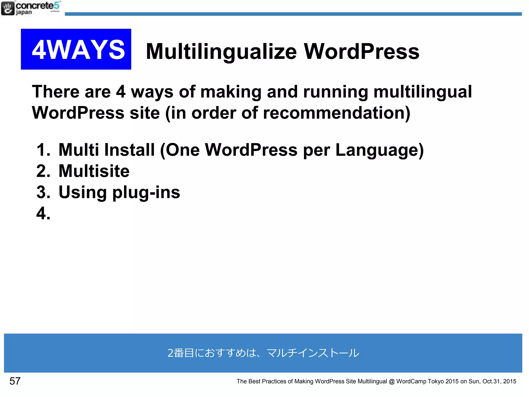 The Best Practices of Making WordPress Site Multilingual @ WordCamp Tokyo 2015 on Sun, Oct.31, 2015
There are 4 ways of making and running multilingual
WordPress site (in order of recommendation)
1. Multi Install (One WordPress per Language)
2. Multisite
3. Using plug-ins
4.
57
4WAYS Multilingualize WordPress
2番目におすすめは、マルチインストール
 