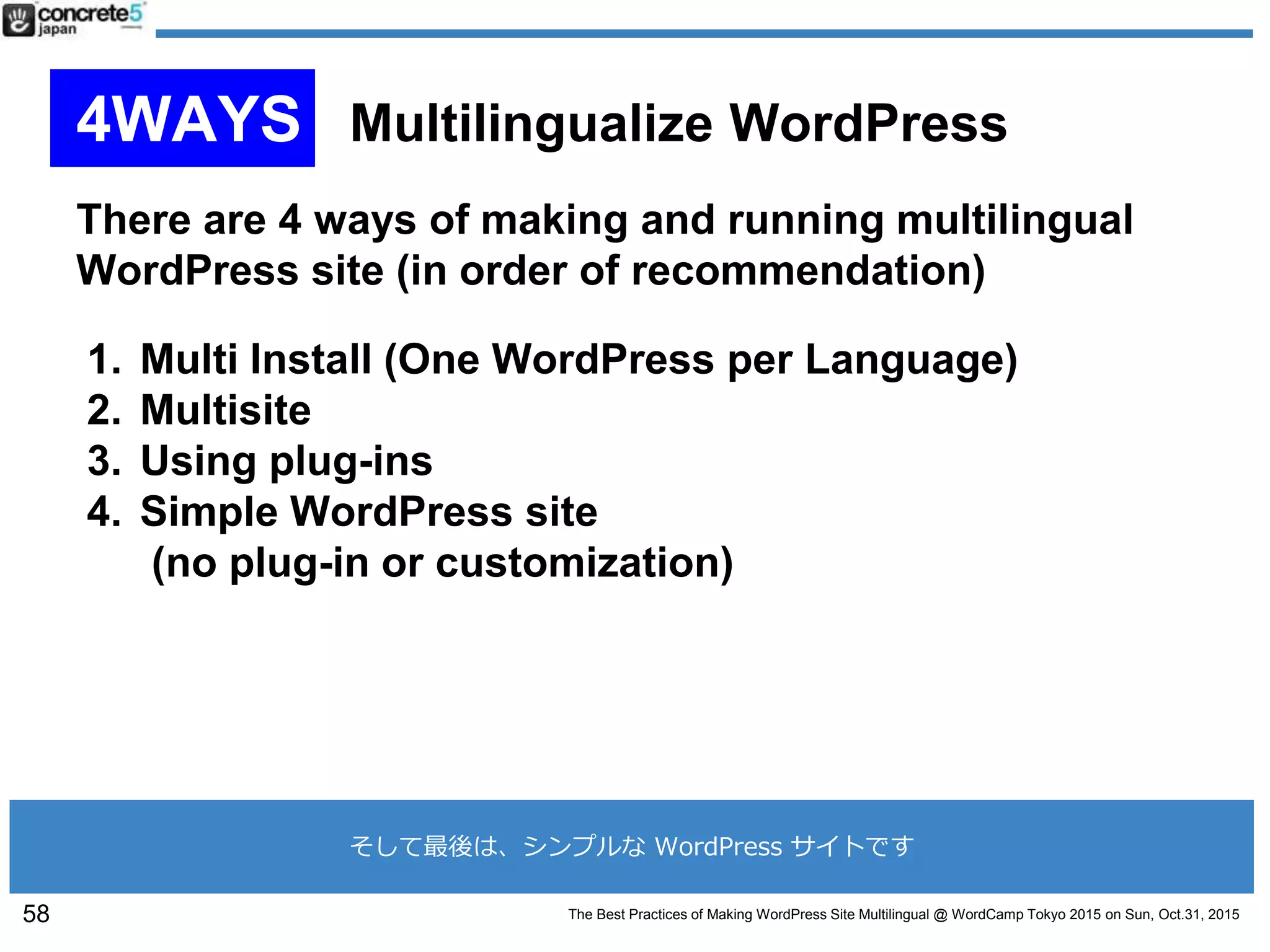 The Best Practices of Making WordPress Site Multilingual @ WordCamp Tokyo 2015 on Sun, Oct.31, 2015
There are 4 ways of making and running multilingual
WordPress site (in order of recommendation)
1. Multi Install (One WordPress per Language)
2. Multisite
3. Using plug-ins
4. Simple WordPress site
(no plug-in or customization)
58
4WAYS Multilingualize WordPress
そして最後は、シンプルな WordPress サイトです
 