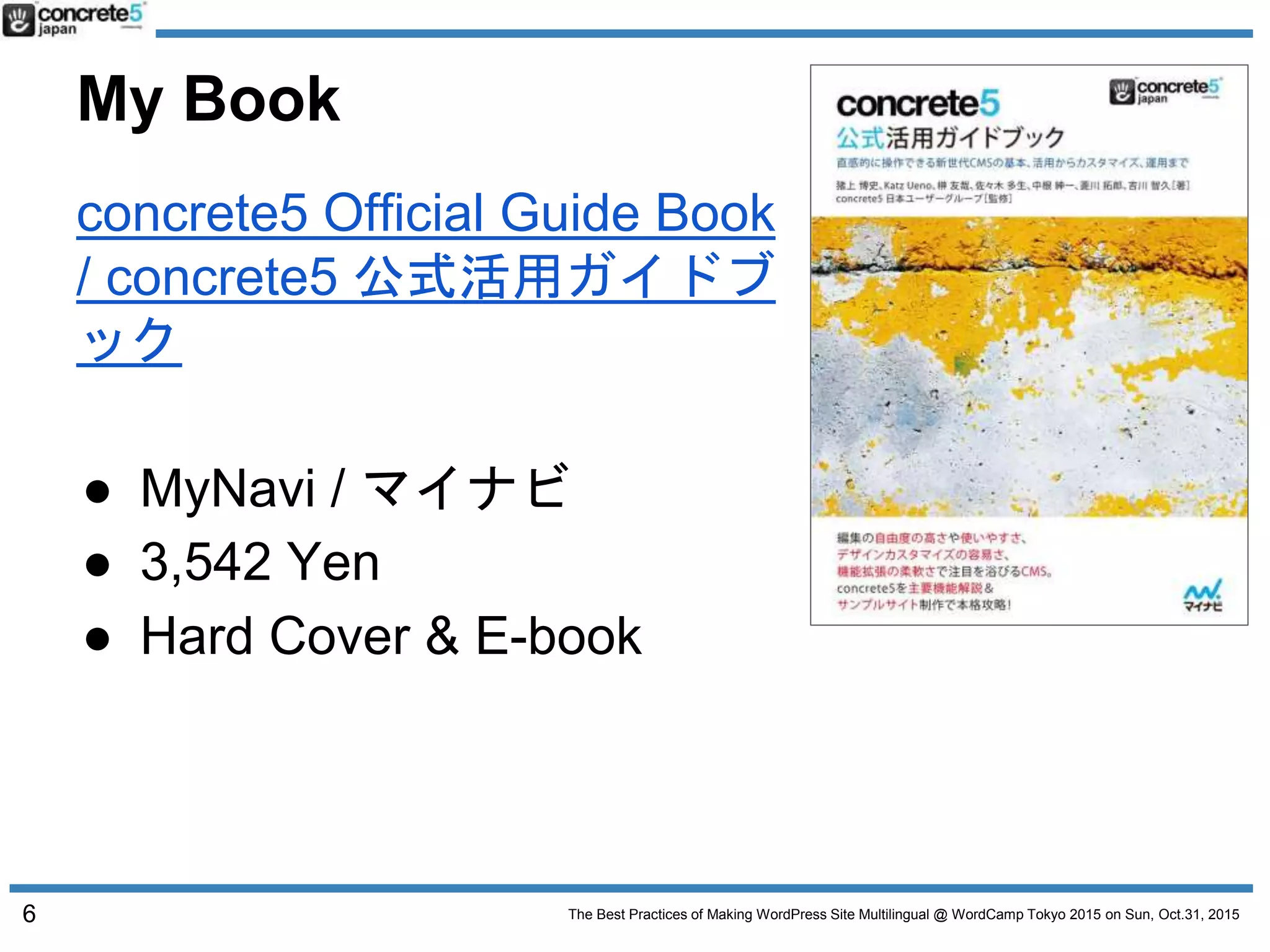 The Best Practices of Making WordPress Site Multilingual @ WordCamp Tokyo 2015 on Sun, Oct.31, 2015
My Book
concrete5 Official Guide Book
/ concrete5 公式活用ガイドブ
ック
● MyNavi / マイナビ
● 3,542 Yen
● Hard Cover & E-book
6
 