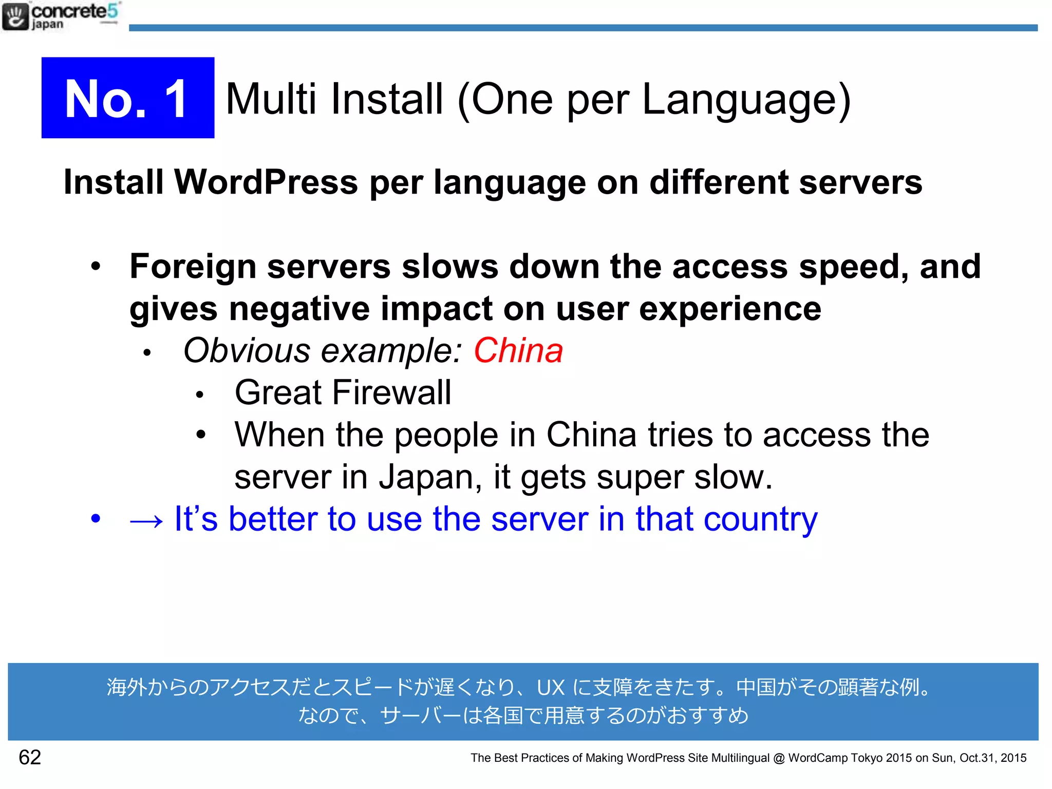 The Best Practices of Making WordPress Site Multilingual @ WordCamp Tokyo 2015 on Sun, Oct.31, 2015
Install WordPress per language on different servers
• Foreign servers slows down the access speed, and
gives negative impact on user experience
• Obvious example: China
• Great Firewall
• When the people in China tries to access the
server in Japan, it gets super slow.
• → It’s better to use the server in that country
62
No. 1 Multi Install (One per Language)
海外からのアクセスだとスピードが遅くなり、UX に支障をきたす。中国がその顕著な例。
なので、サーバーは各国で用意するのがおすすめ
 
