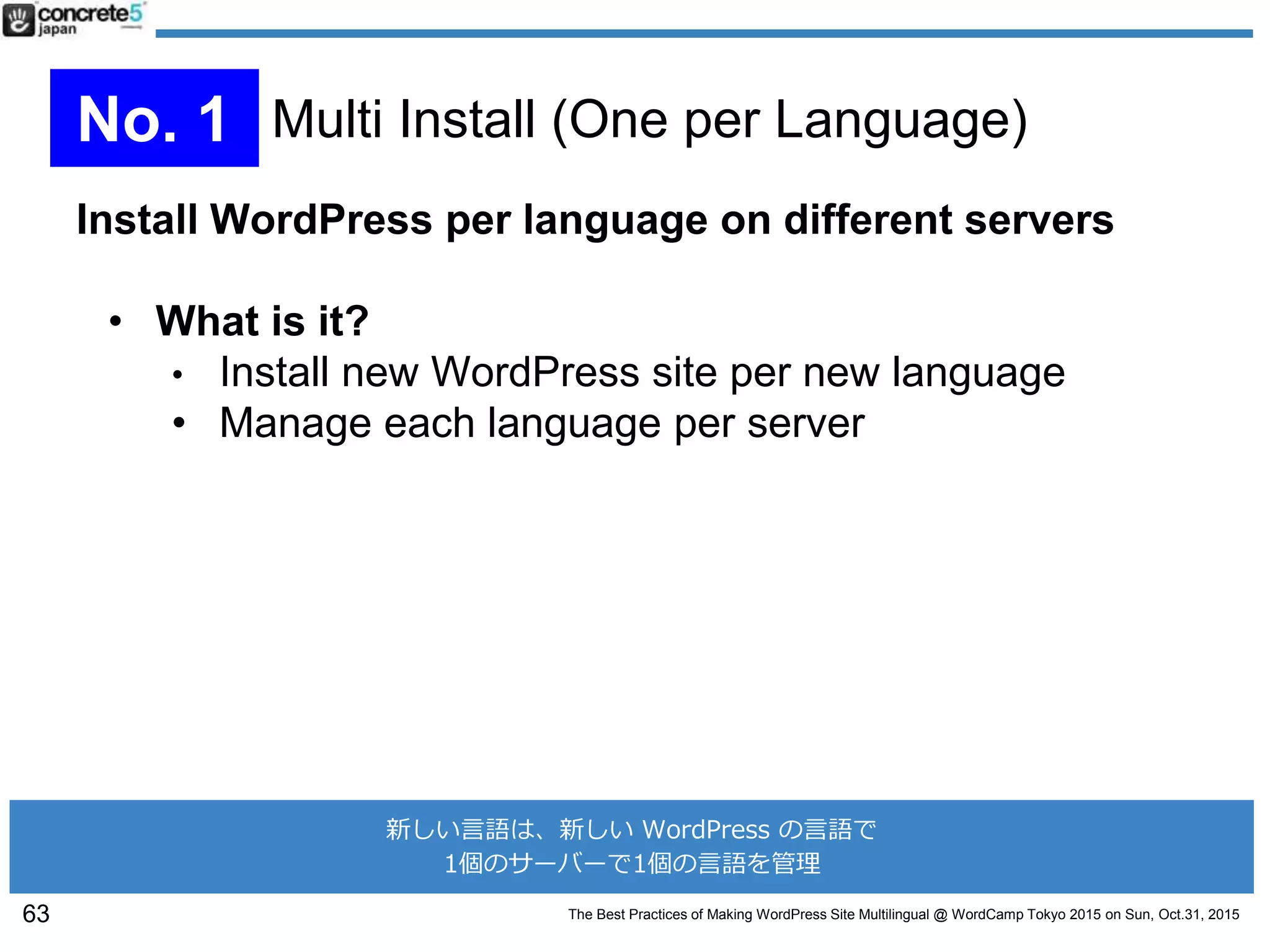 The Best Practices of Making WordPress Site Multilingual @ WordCamp Tokyo 2015 on Sun, Oct.31, 2015
Install WordPress per language on different servers
• What is it?
• Install new WordPress site per new language
• Manage each language per server
63
No. 1 Multi Install (One per Language)
新しい言語は、新しい WordPress の言語で
1個のサーバーで1個の言語を管理
 