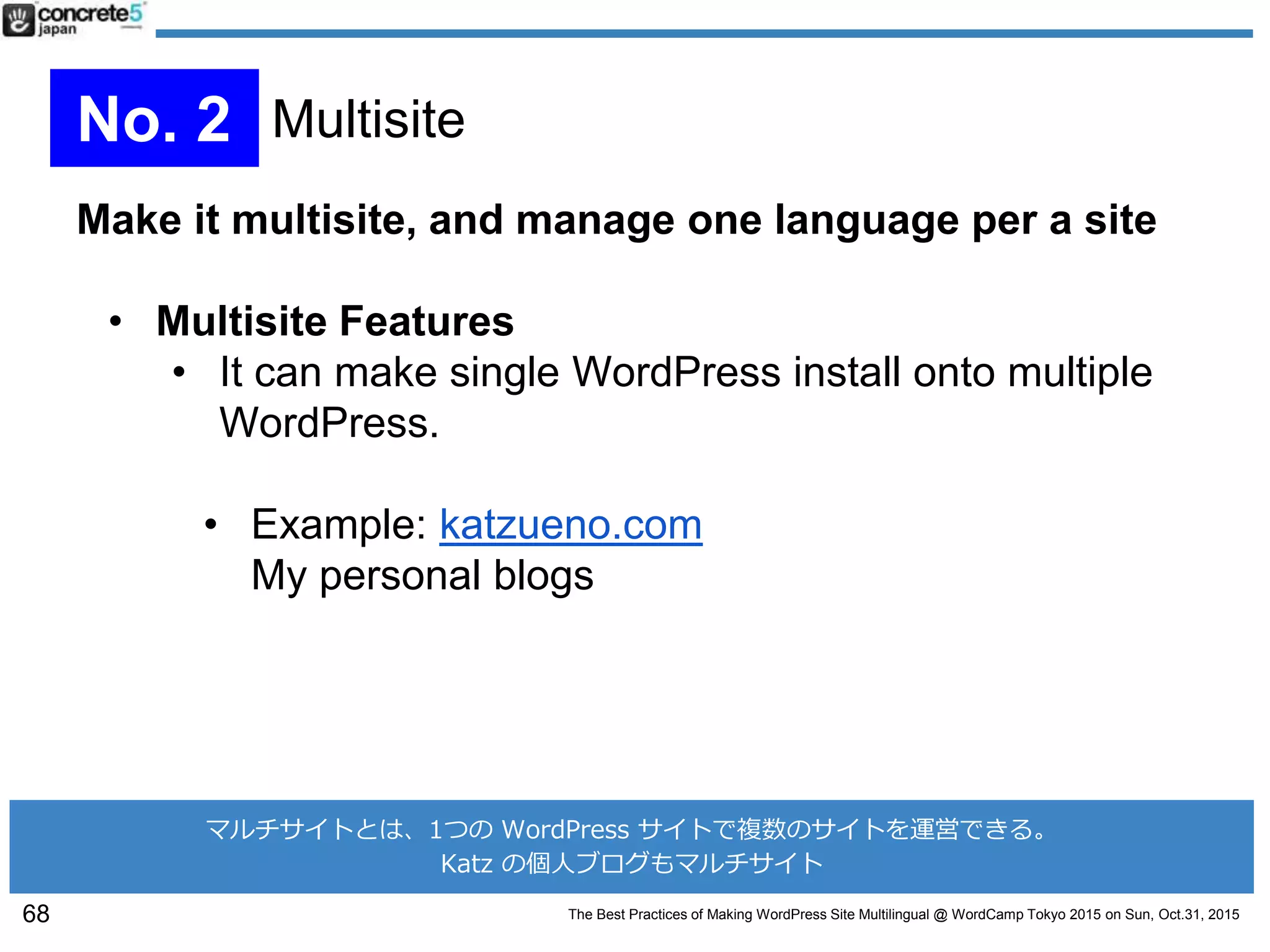The Best Practices of Making WordPress Site Multilingual @ WordCamp Tokyo 2015 on Sun, Oct.31, 2015
Make it multisite, and manage one language per a site
• Multisite Features
• It can make single WordPress install onto multiple
WordPress.
• Example: katzueno.com
My personal blogs
68
No. 2 Multisite
マルチサイトとは、1つの WordPress サイトで複数のサイトを運営できる。
Katz の個人ブログもマルチサイト
 