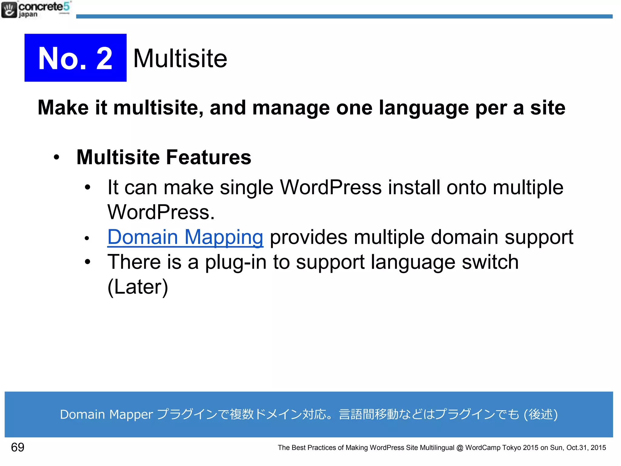 The Best Practices of Making WordPress Site Multilingual @ WordCamp Tokyo 2015 on Sun, Oct.31, 2015
Make it multisite, and manage one language per a site
• Multisite Features
• It can make single WordPress install onto multiple
WordPress.
• Domain Mapping provides multiple domain support
• There is a plug-in to support language switch
(Later)
69
No. 2 Multisite
Domain Mapper プラグインで複数ドメイン対応。言語間移動などはプラグインでも (後述)
 