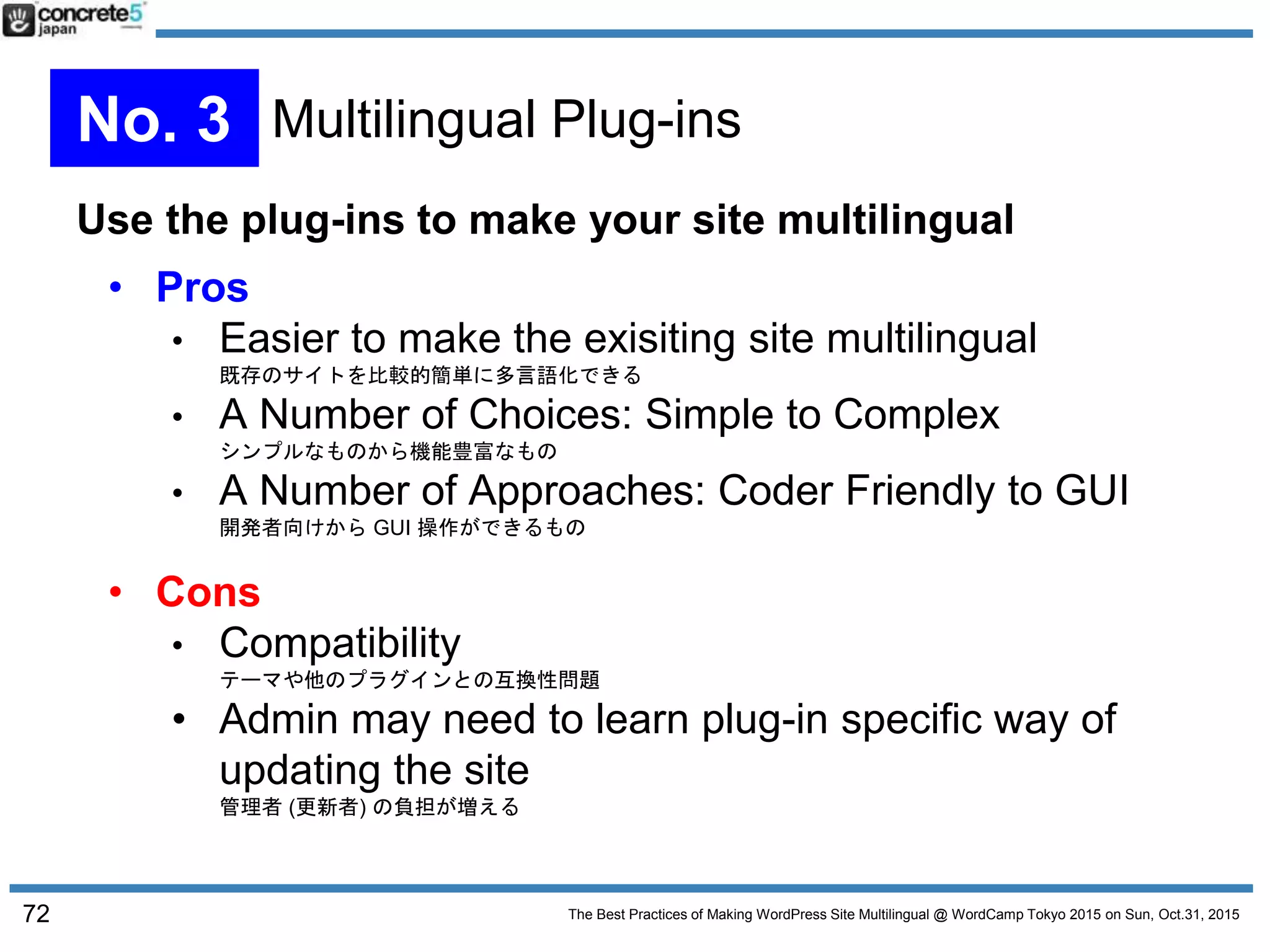 The Best Practices of Making WordPress Site Multilingual @ WordCamp Tokyo 2015 on Sun, Oct.31, 2015
Use the plug-ins to make your site multilingual
• Pros
• Easier to make the exisiting site multilingual
既存のサイトを比較的簡単に多言語化できる
• A Number of Choices: Simple to Complex
シンプルなものから機能豊富なもの
• A Number of Approaches: Coder Friendly to GUI
開発者向けから GUI 操作ができるもの
• Cons
• Compatibility
テーマや他のプラグインとの互換性問題
• Admin may need to learn plug-in specific way of
updating the site
管理者 (更新者) の負担が増える
72
No. 3 Multilingual Plug-ins
 