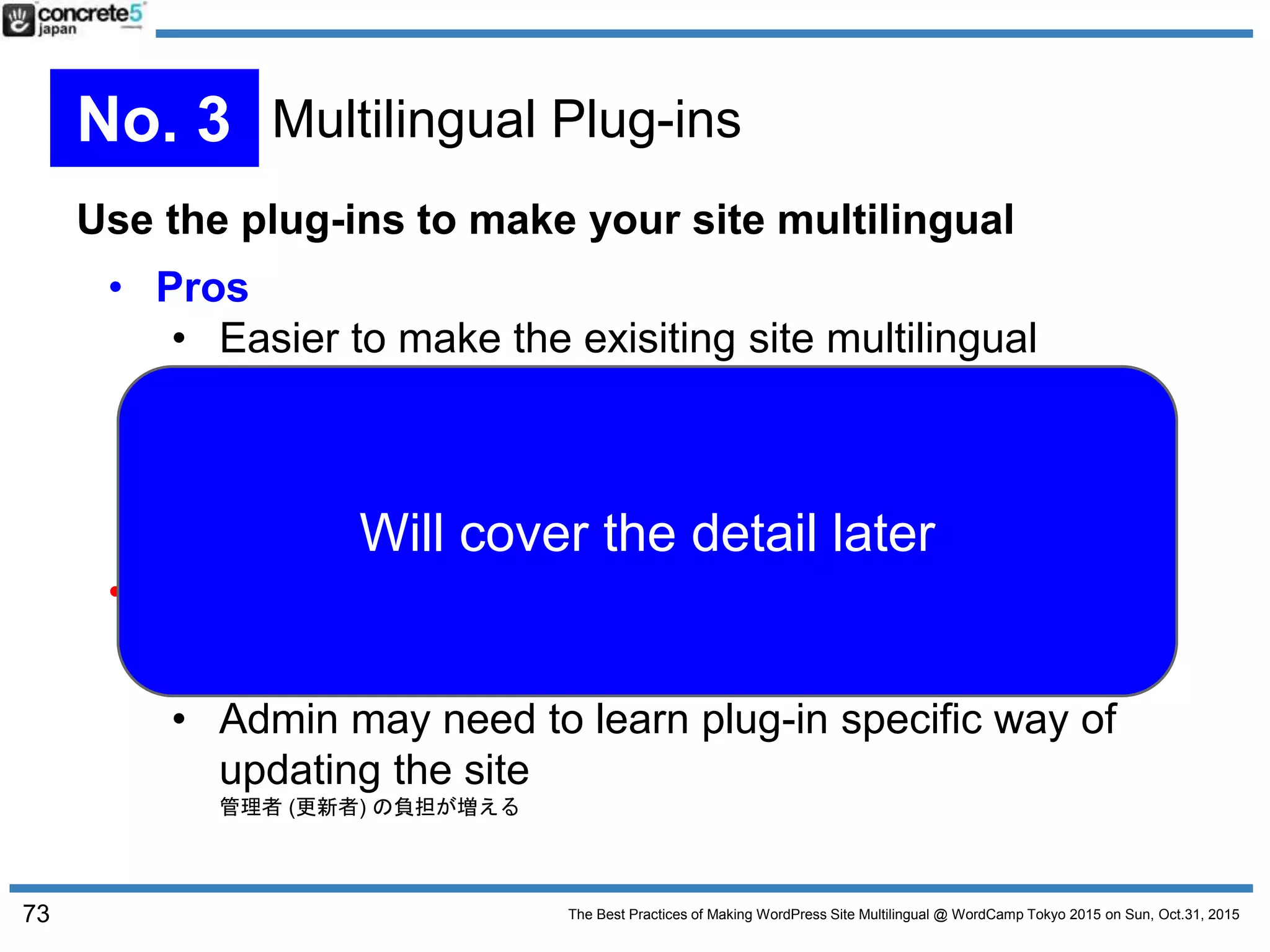 The Best Practices of Making WordPress Site Multilingual @ WordCamp Tokyo 2015 on Sun, Oct.31, 2015
Use the plug-ins to make your site multilingual
• Pros
• Easier to make the exisiting site multilingual
既存のサイトを比較的簡単に多言語化できる
• A Number of Choices: Simple to Complex
シンプルなものから機能豊富なもの
• A Number of Approaches: Coder Friendly to GUI
開発者向けから GUI 操作ができるもの
• Cons
• Compatibility
テーマや他のプラグインとの互換性問題
• Admin may need to learn plug-in specific way of
updating the site
管理者 (更新者) の負担が増える
73
No. 3 Multilingual Plug-ins
Will cover the detail later
 