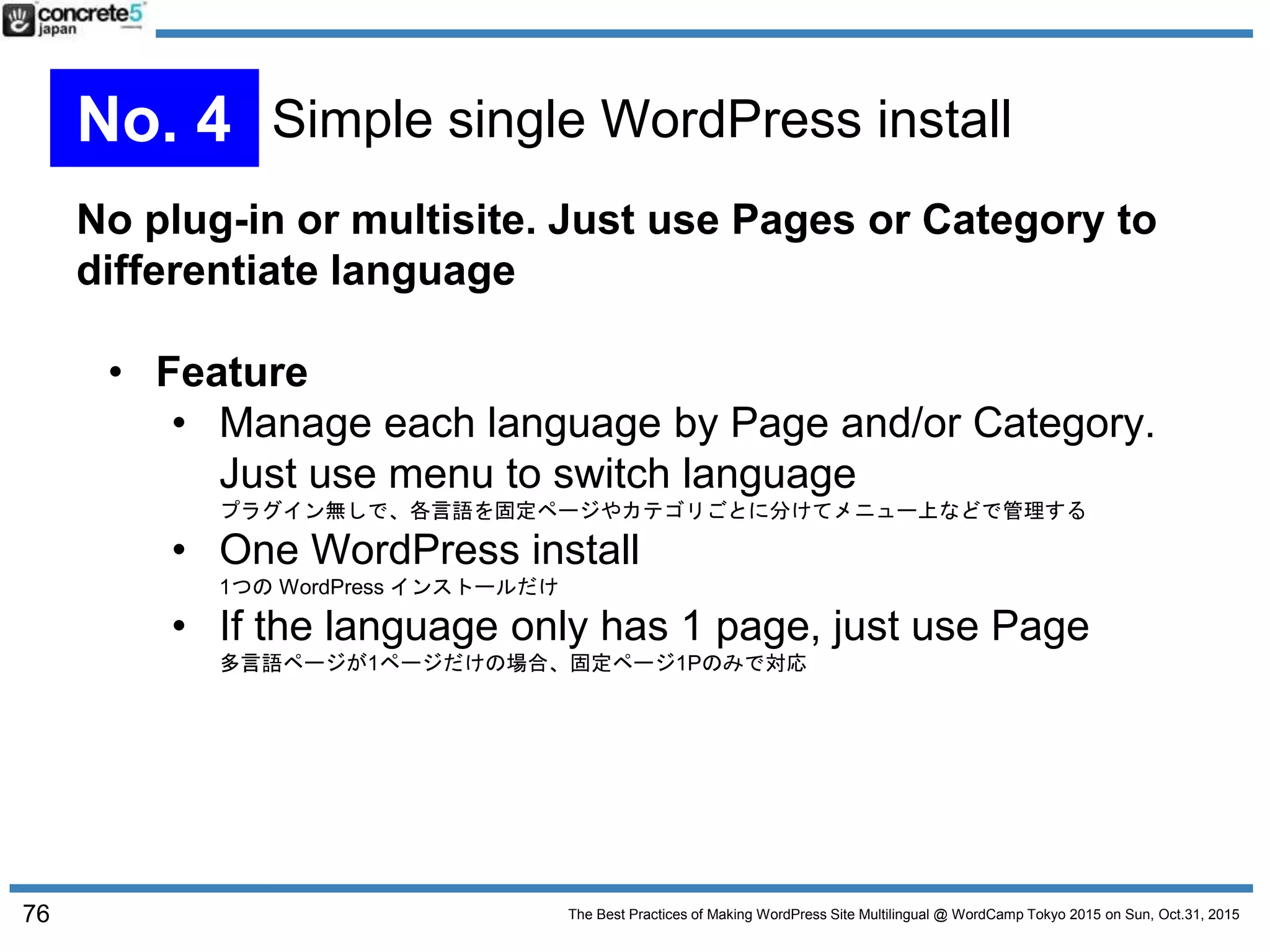 The Best Practices of Making WordPress Site Multilingual @ WordCamp Tokyo 2015 on Sun, Oct.31, 2015
No plug-in or multisite. Just use Pages or Category to
differentiate language
• Feature
• Manage each language by Page and/or Category.
Just use menu to switch language
プラグイン無しで、各言語を固定ページやカテゴリごとに分けてメニュー上などで管理する
• One WordPress install
1つの WordPress インストールだけ
• If the language only has 1 page, just use Page
多言語ページが1ページだけの場合、固定ページ1Pのみで対応
76
No. 4 Simple single WordPress install
 
