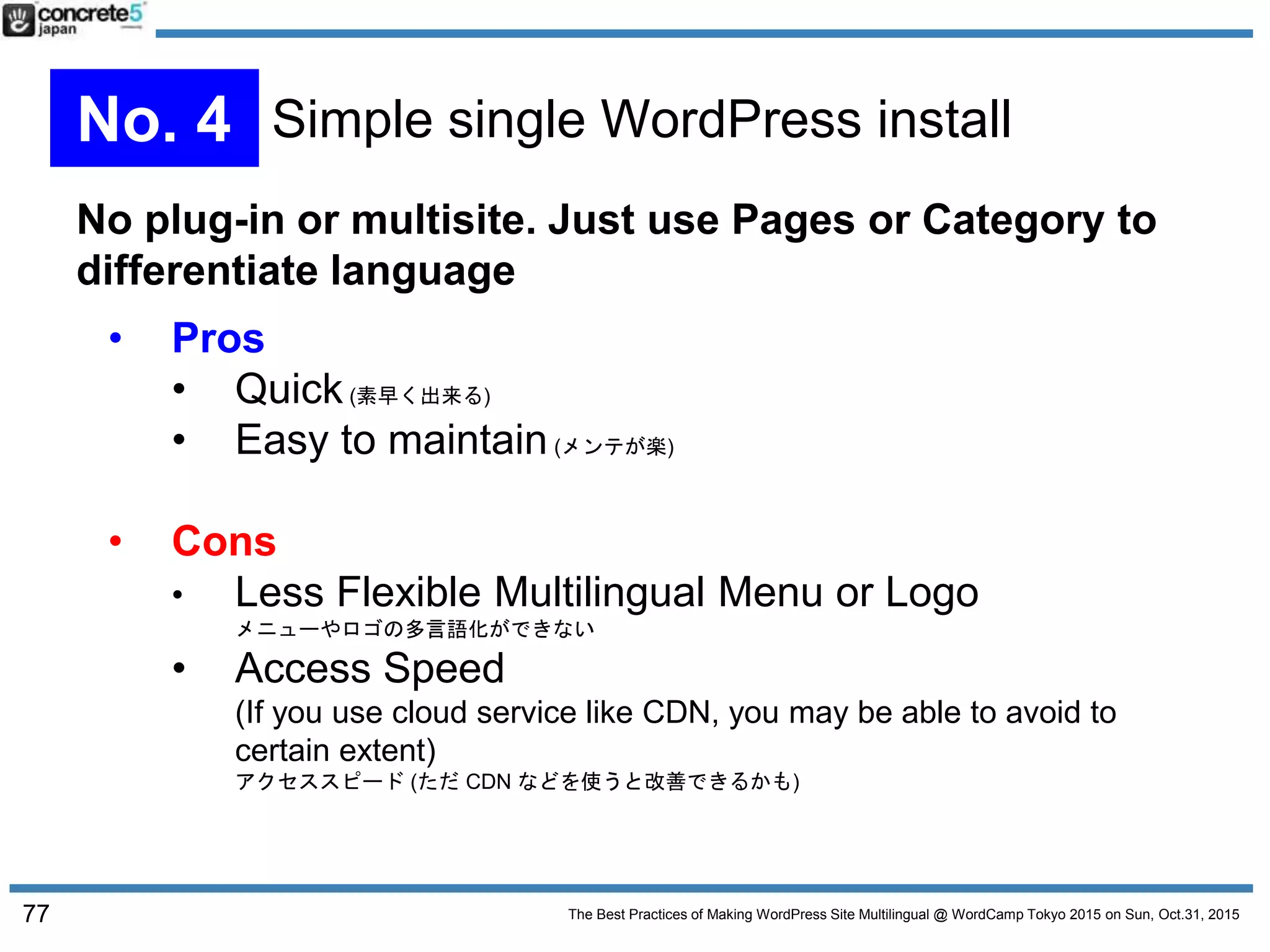 The Best Practices of Making WordPress Site Multilingual @ WordCamp Tokyo 2015 on Sun, Oct.31, 2015
No plug-in or multisite. Just use Pages or Category to
differentiate language
• Pros
• Quick(素早く出来る)
• Easy to maintain(メンテが楽)
• Cons
• Less Flexible Multilingual Menu or Logo
メニューやロゴの多言語化ができない
• Access Speed
(If you use cloud service like CDN, you may be able to avoid to
certain extent)
アクセススピード (ただ CDN などを使うと改善できるかも)
77
No. 4 Simple single WordPress install
 