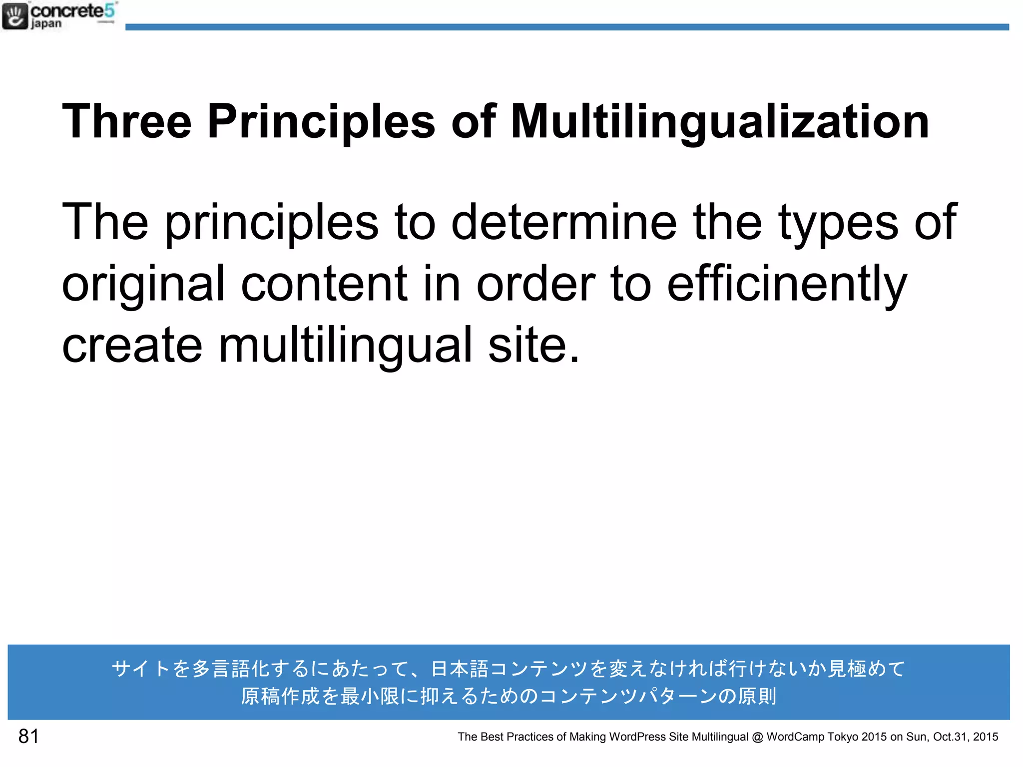 The Best Practices of Making WordPress Site Multilingual @ WordCamp Tokyo 2015 on Sun, Oct.31, 2015
Three Principles of Multilingualization
The principles to determine the types of
original content in order to efficinently
create multilingual site.
81
サイトを多言語化するにあたって、日本語コンテンツを変えなければ行けないか見極めて
原稿作成を最小限に抑えるためのコンテンツパターンの原則
 