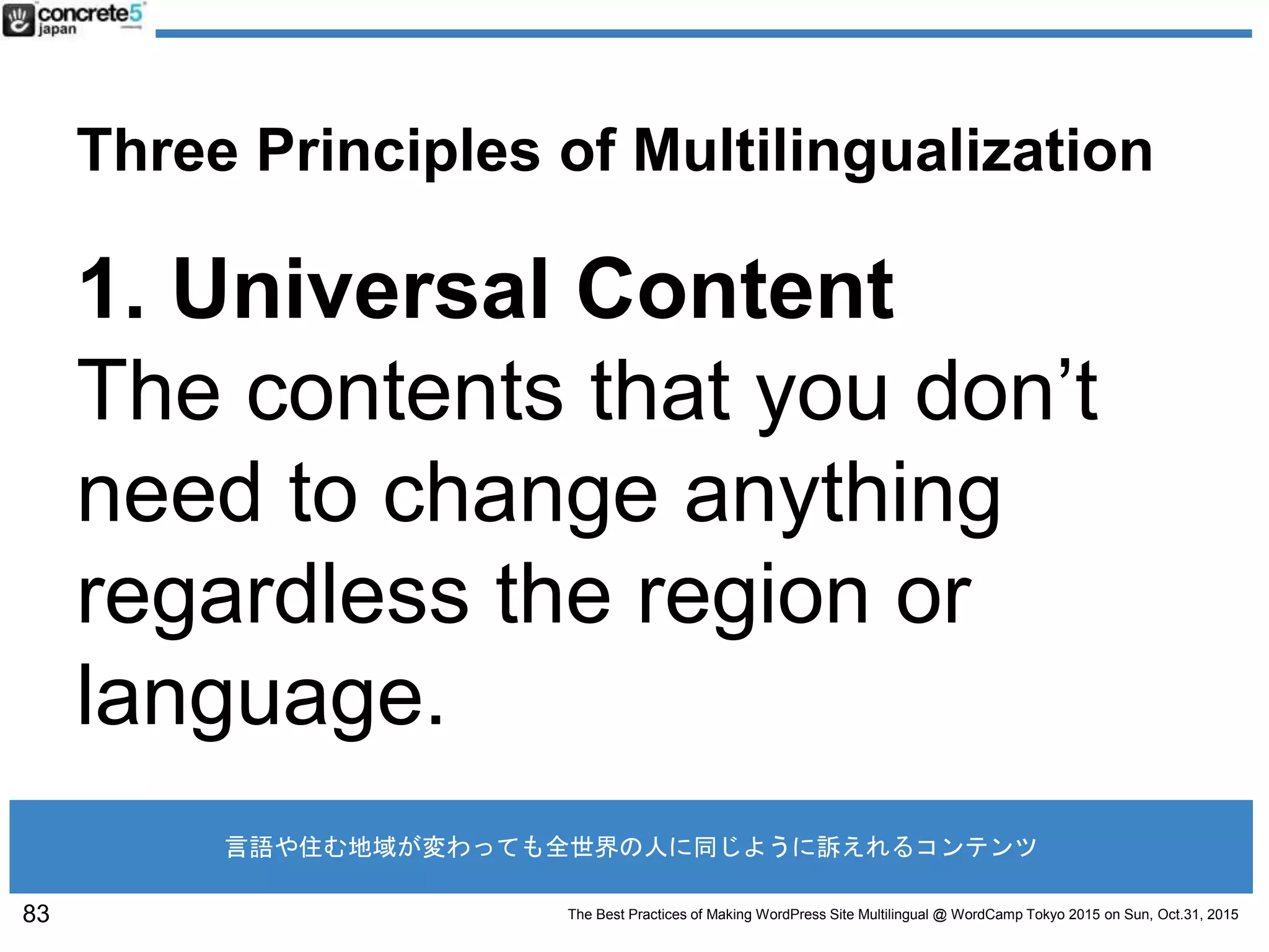 The Best Practices of Making WordPress Site Multilingual @ WordCamp Tokyo 2015 on Sun, Oct.31, 2015
Three Principles of Multilingualization
1. Universal Content
The contents that you don’t
need to change anything
regardless the region or
language.
83
言語や住む地域が変わっても全世界の人に同じように訴えれるコンテンツ
 