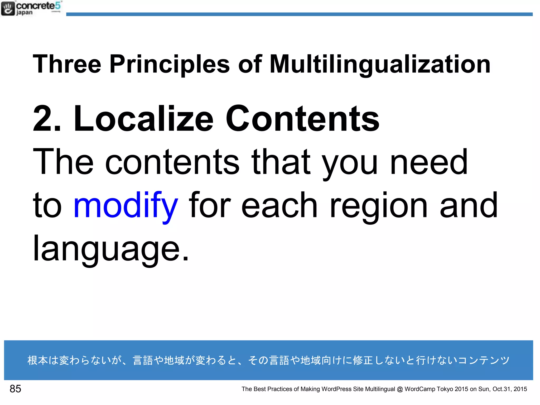 The Best Practices of Making WordPress Site Multilingual @ WordCamp Tokyo 2015 on Sun, Oct.31, 2015
Three Principles of Multilingualization
2. Localize Contents
The contents that you need
to modify for each region and
language.
85
根本は変わらないが、言語や地域が変わると、その言語や地域向けに修正しないと行けないコンテンツ
 