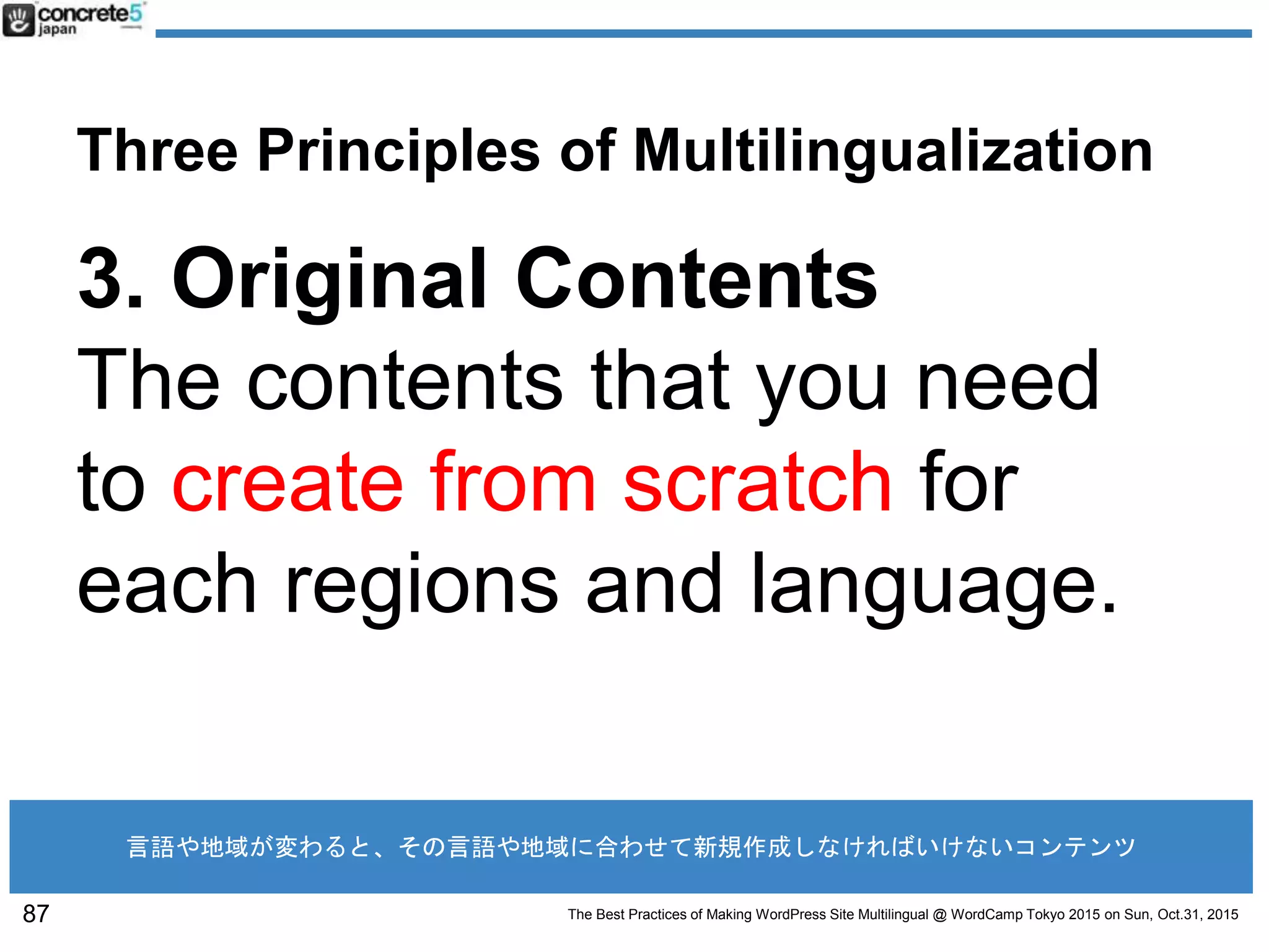 The Best Practices of Making WordPress Site Multilingual @ WordCamp Tokyo 2015 on Sun, Oct.31, 2015
Three Principles of Multilingualization
3. Original Contents
The contents that you need
to create from scratch for
each regions and language.
87
言語や地域が変わると、その言語や地域に合わせて新規作成しなければいけないコンテンツ
 