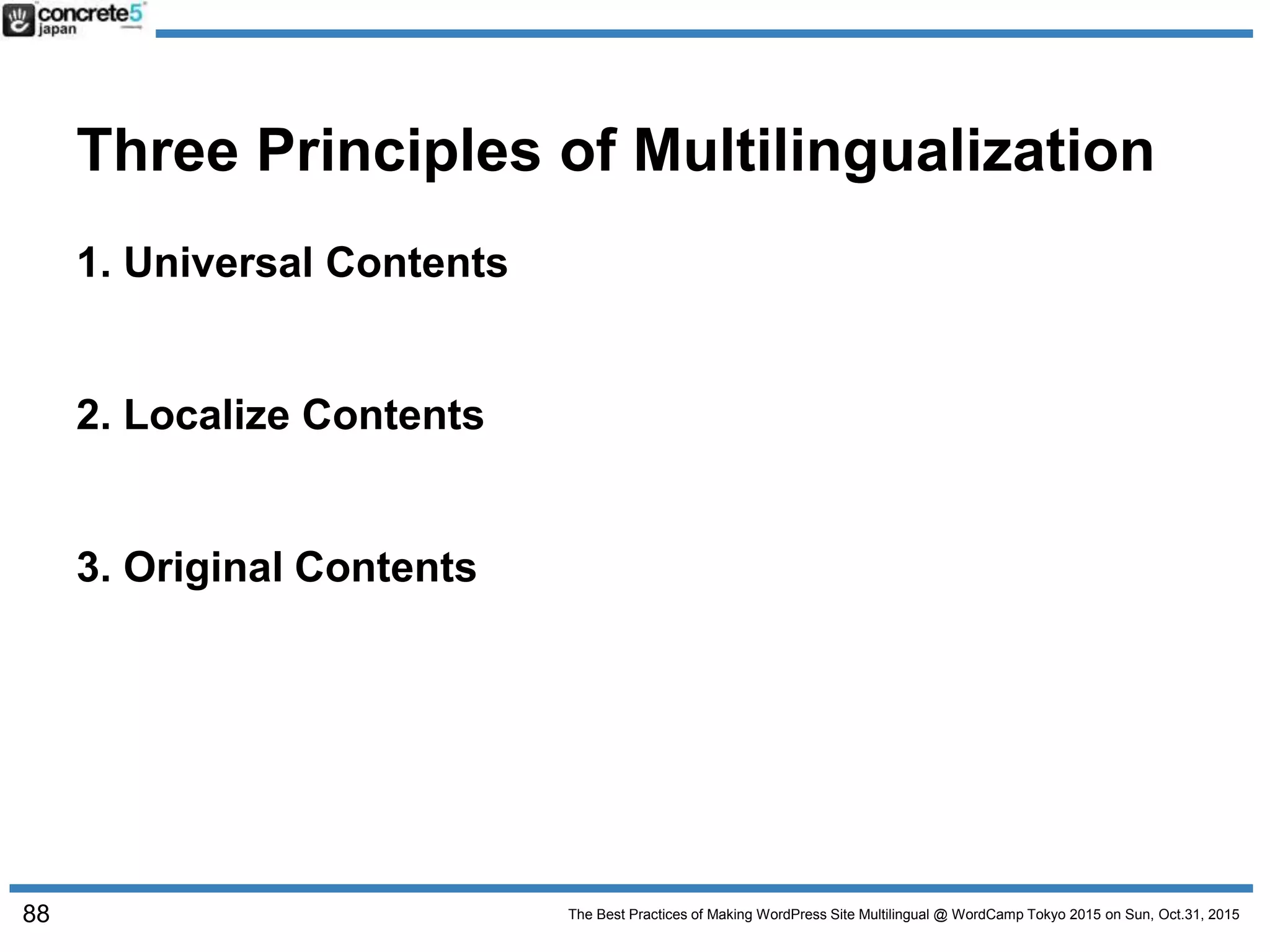 The Best Practices of Making WordPress Site Multilingual @ WordCamp Tokyo 2015 on Sun, Oct.31, 2015
Three Principles of Multilingualization
1. Universal Contents
2. Localize Contents
3. Original Contents
88
 