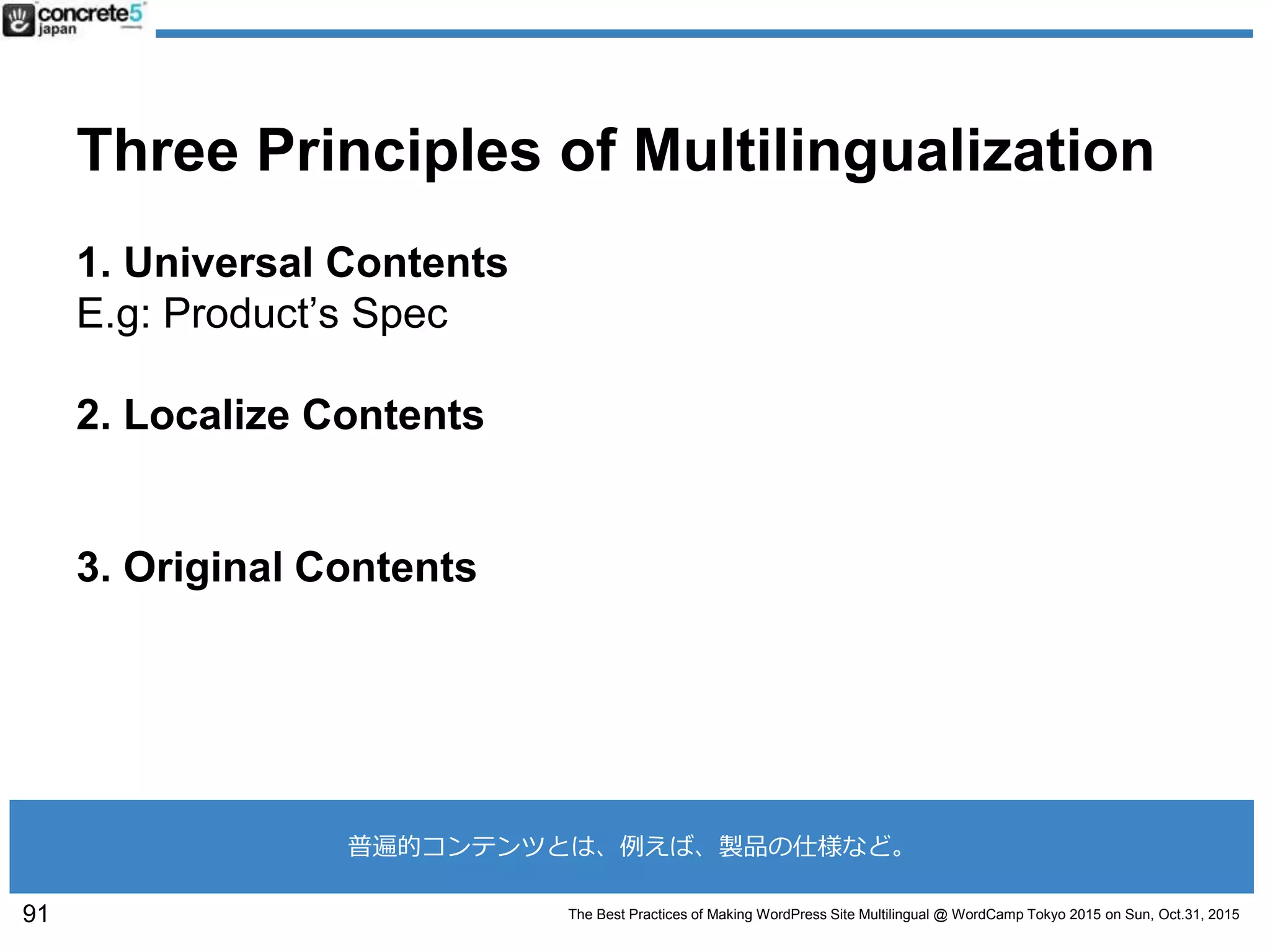 The Best Practices of Making WordPress Site Multilingual @ WordCamp Tokyo 2015 on Sun, Oct.31, 2015
Three Principles of Multilingualization
1. Universal Contents
E.g: Product’s Spec
2. Localize Contents
3. Original Contents
91
普遍的コンテンツとは、例えば、製品の仕様など。
 