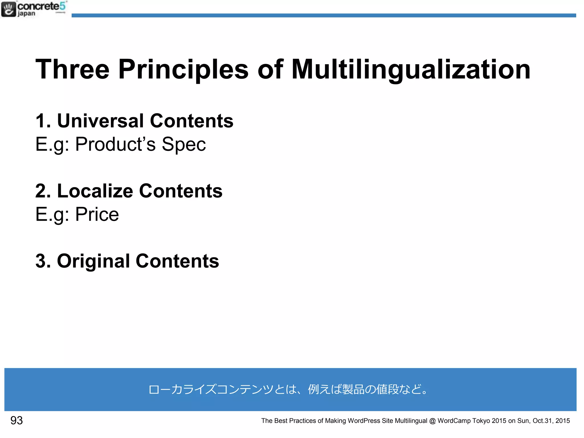The Best Practices of Making WordPress Site Multilingual @ WordCamp Tokyo 2015 on Sun, Oct.31, 2015
Three Principles of Multilingualization
1. Universal Contents
E.g: Product’s Spec
2. Localize Contents
E.g: Price
3. Original Contents
93
ローカライズコンテンツとは、例えば製品の値段など。
 