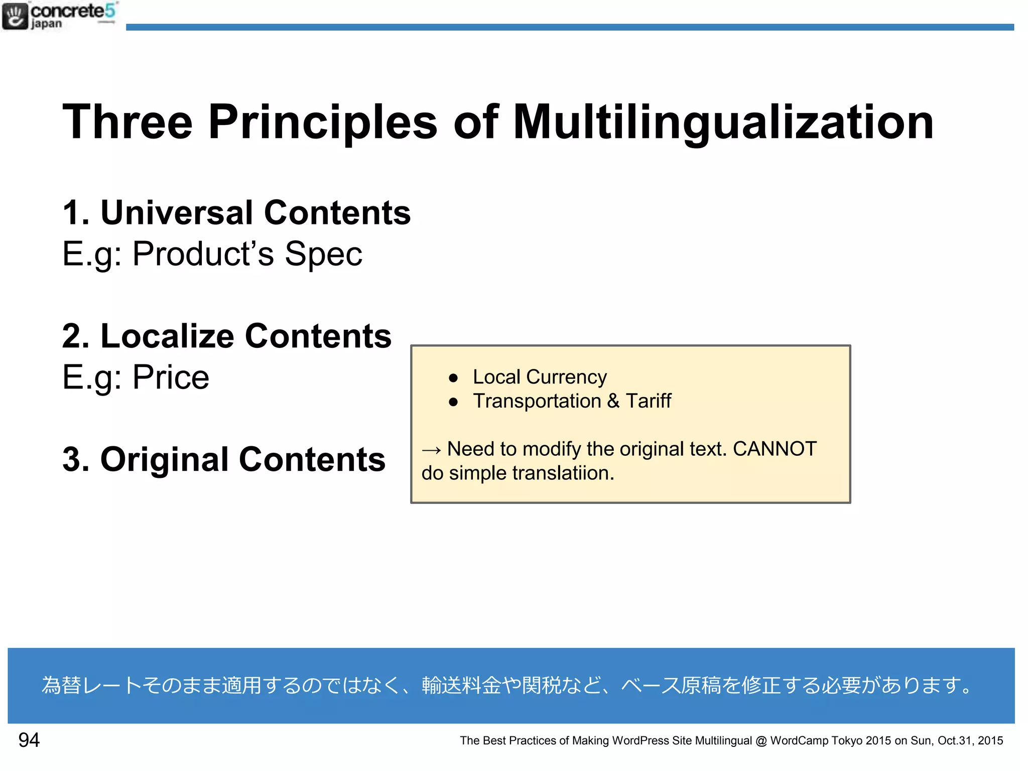 The Best Practices of Making WordPress Site Multilingual @ WordCamp Tokyo 2015 on Sun, Oct.31, 2015
Three Principles of Multilingualization
1. Universal Contents
E.g: Product’s Spec
2. Localize Contents
E.g: Price
3. Original Contents
94
為替レートそのまま適用するのではなく、輸送料金や関税など、ベース原稿を修正する必要があります。
● Local Currency
● Transportation & Tariff
→ Need to modify the original text. CANNOT
do simple translatiion.
 