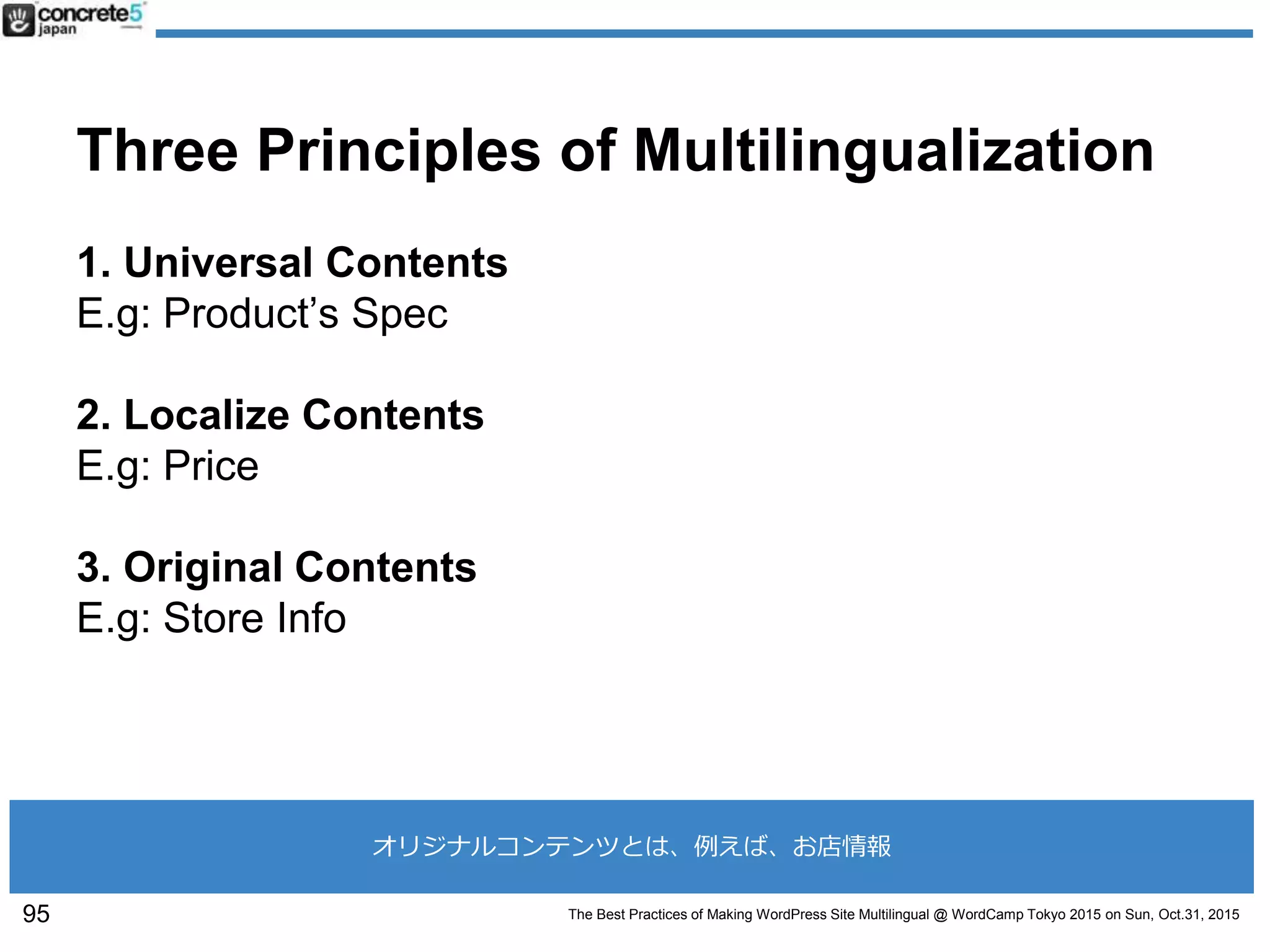 The Best Practices of Making WordPress Site Multilingual @ WordCamp Tokyo 2015 on Sun, Oct.31, 2015
Three Principles of Multilingualization
1. Universal Contents
E.g: Product’s Spec
2. Localize Contents
E.g: Price
3. Original Contents
E.g: Store Info
95
オリジナルコンテンツとは、例えば、お店情報
 