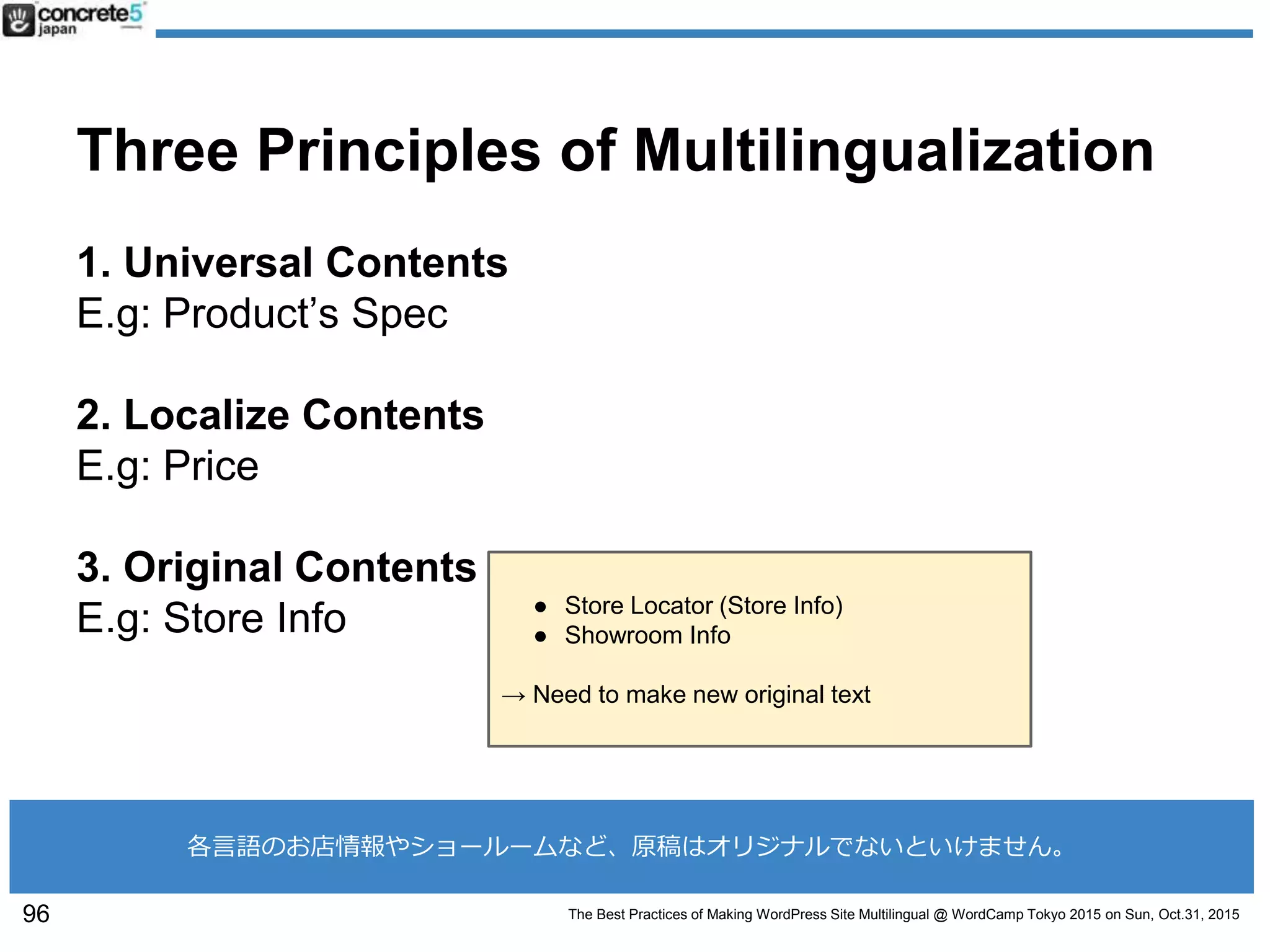 The Best Practices of Making WordPress Site Multilingual @ WordCamp Tokyo 2015 on Sun, Oct.31, 2015
Three Principles of Multilingualization
1. Universal Contents
E.g: Product’s Spec
2. Localize Contents
E.g: Price
3. Original Contents
E.g: Store Info
96
各言語のお店情報やショールームなど、原稿はオリジナルでないといけません。
● Store Locator (Store Info)
● Showroom Info
→ Need to make new original text
 