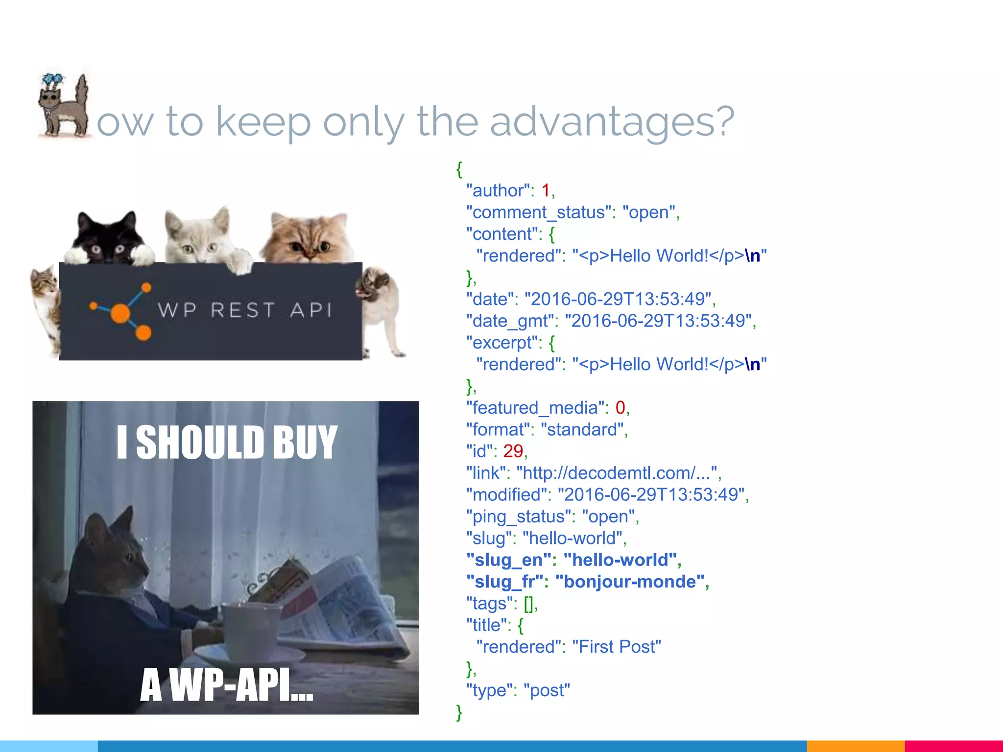 { "author": 1, "comment_status": "open", "content": { "rendered": "<p>Hello World!</p>n" }, "date": "2016-06-29T13:53:49", "date_gmt": "2016-06-29T13:53:49", "excerpt": { "rendered": "<p>Hello World!</p>n" }, "featured_media": 0, "format": "standard", "id": 29, "link": "http://decodemtl.com/...", "modified": "2016-06-29T13:53:49", "ping_status": "open", "slug": "hello-world", "slug_en": "hello-world", "slug_fr": "bonjour-monde", "tags": [], "title": { "rendered": "First Post" }, "type": "post" } I SHOULD BUY A WP-API... ow to keep only the advantages? 