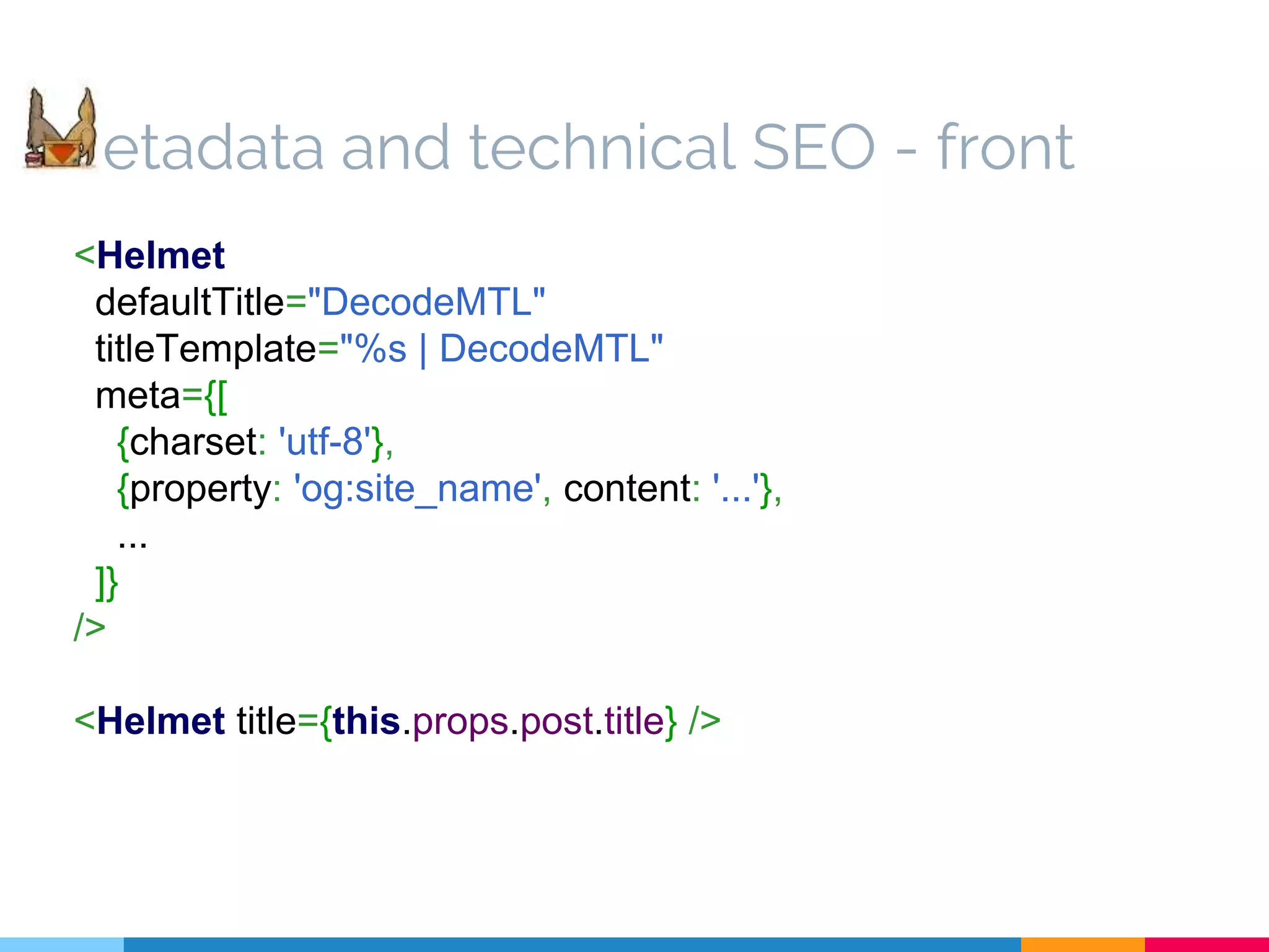 <Helmet defaultTitle="DecodeMTL" titleTemplate="%s | DecodeMTL" meta={[ {charset: 'utf-8'}, {property: 'og:site_name', content: '...'}, ... ]} /> <Helmet title={this.props.post.title} /> etadata and technical SEO - front 