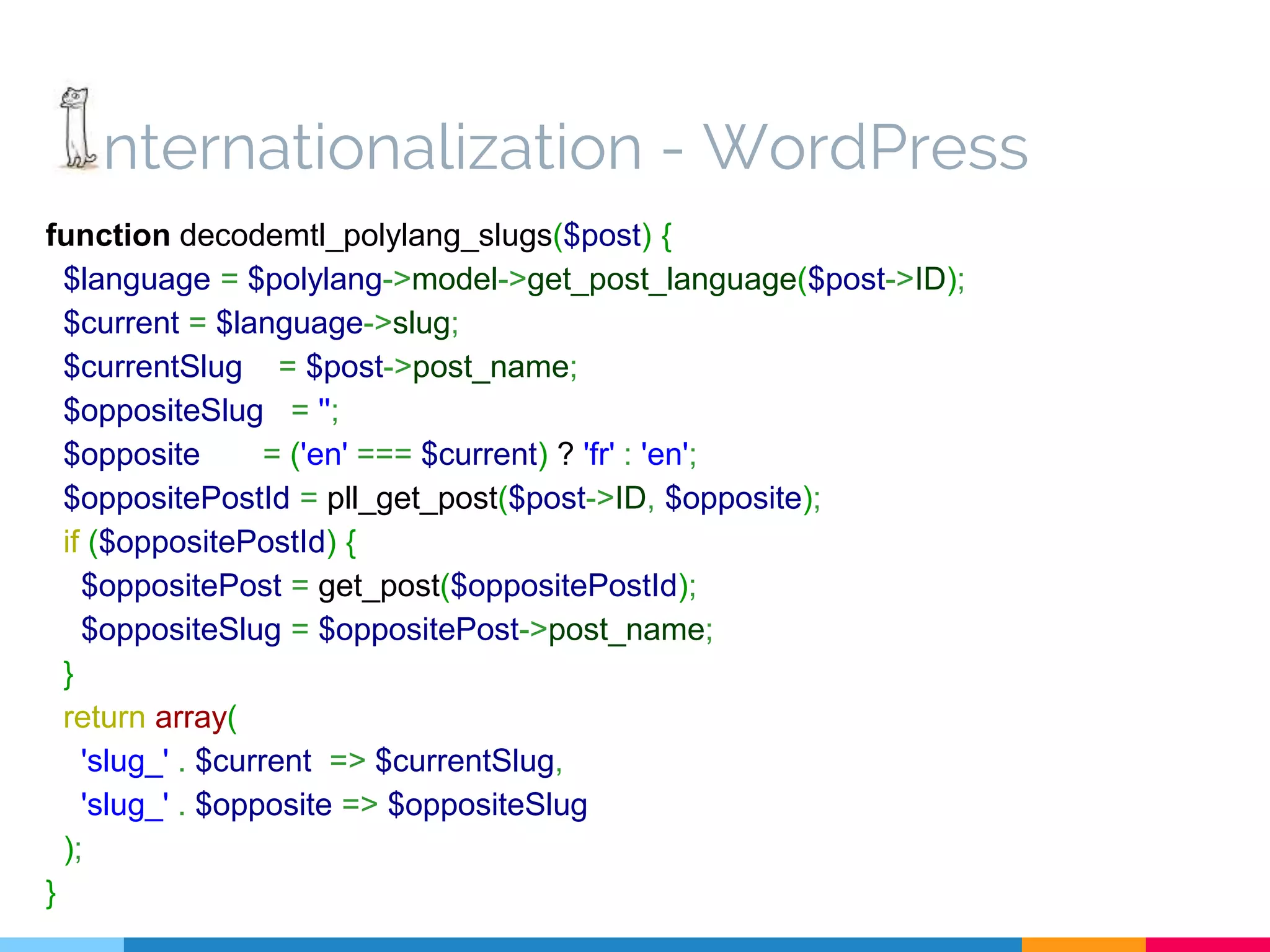 nternationalization - WordPress function decodemtl_polylang_slugs($post) { $language = $polylang->model->get_post_language($post->ID); $current = $language->slug; $currentSlug = $post->post_name; $oppositeSlug = ''; $opposite = ('en' === $current) ? 'fr' : 'en'; $oppositePostId = pll_get_post($post->ID, $opposite); if ($oppositePostId) { $oppositePost = get_post($oppositePostId); $oppositeSlug = $oppositePost->post_name; } return array( 'slug_' . $current => $currentSlug, 'slug_' . $opposite => $oppositeSlug ); } 