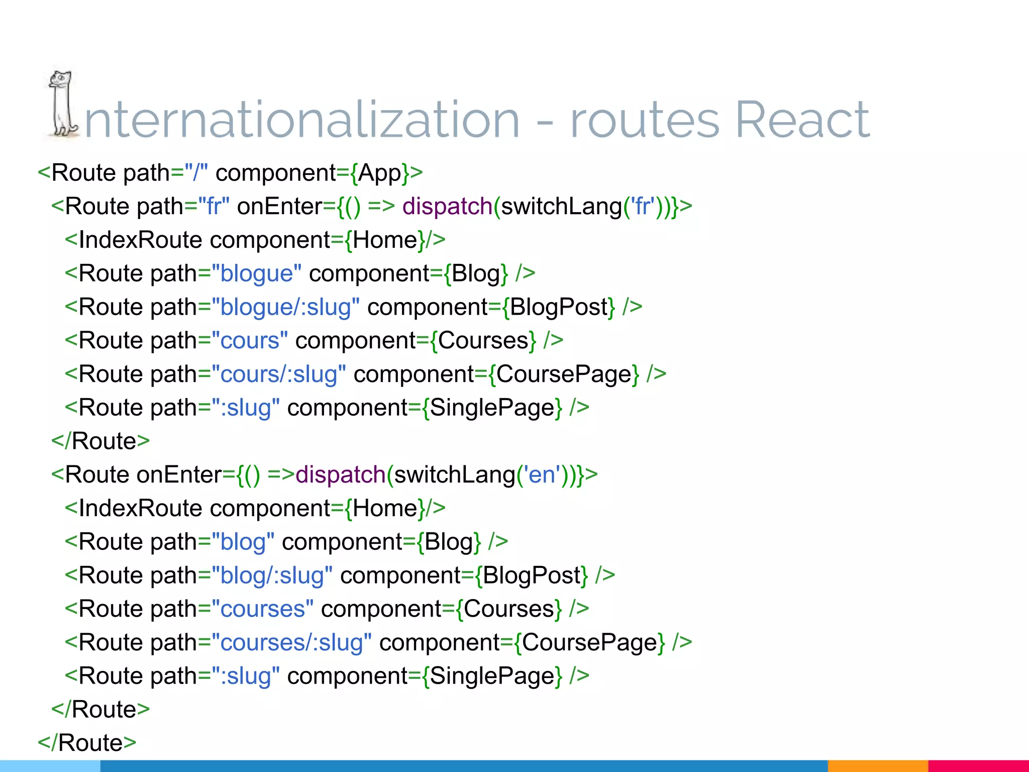 nternationalization - routes React <Route path="/" component={App}> <Route path="fr" onEnter={() => dispatch(switchLang('fr'))}> <IndexRoute component={Home}/> <Route path="blogue" component={Blog} /> <Route path="blogue/:slug" component={BlogPost} /> <Route path="cours" component={Courses} /> <Route path="cours/:slug" component={CoursePage} /> <Route path=":slug" component={SinglePage} /> </Route> <Route onEnter={() =>dispatch(switchLang('en'))}> <IndexRoute component={Home}/> <Route path="blog" component={Blog} /> <Route path="blog/:slug" component={BlogPost} /> <Route path="courses" component={Courses} /> <Route path="courses/:slug" component={CoursePage} /> <Route path=":slug" component={SinglePage} /> </Route> </Route> 