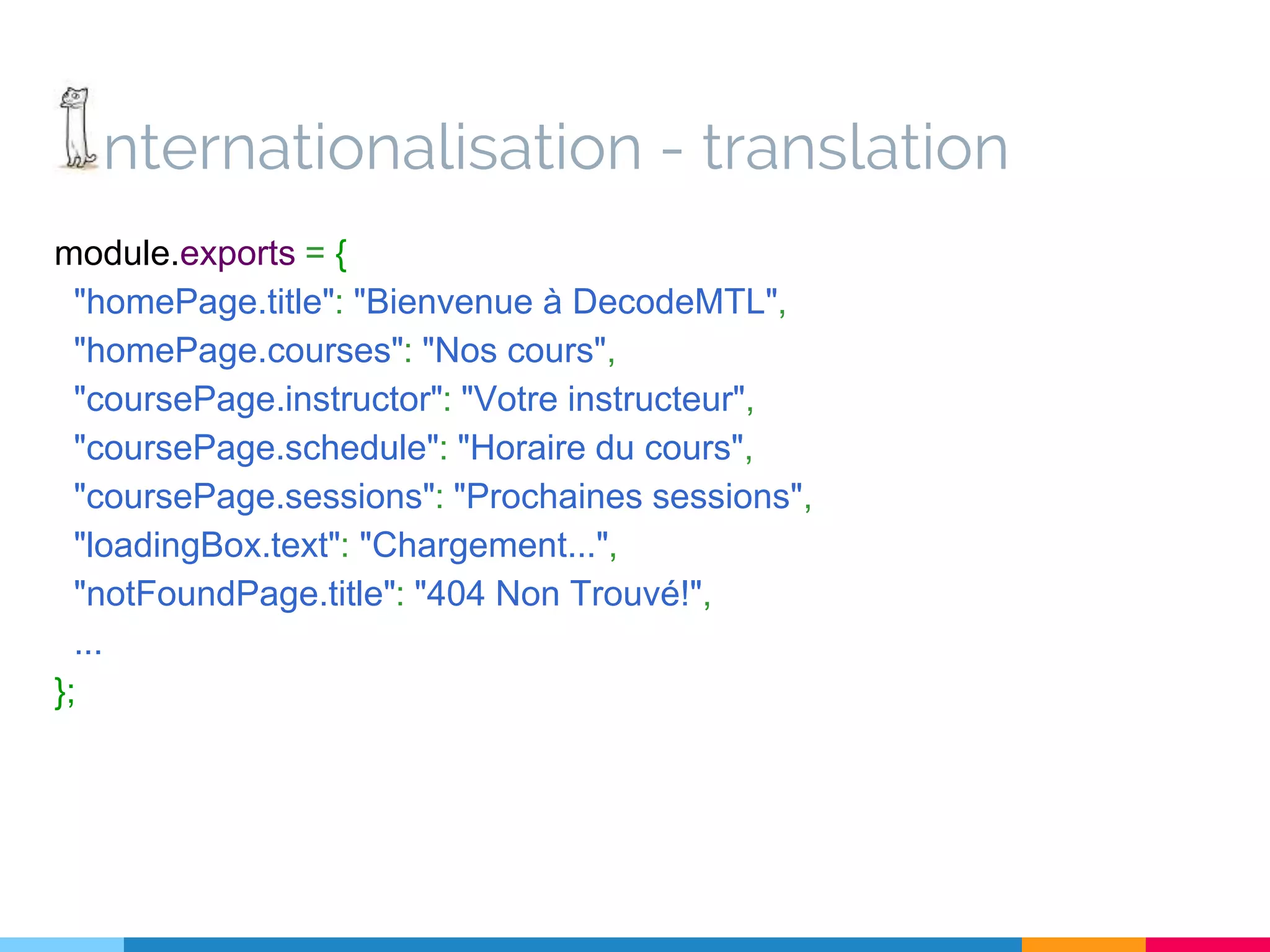 nternationalisation - translation module.exports = { "homePage.title": "Bienvenue à DecodeMTL", "homePage.courses": "Nos cours", "coursePage.instructor": "Votre instructeur", "coursePage.schedule": "Horaire du cours", "coursePage.sessions": "Prochaines sessions", "loadingBox.text": "Chargement...", "notFoundPage.title": "404 Non Trouvé!", ... }; 