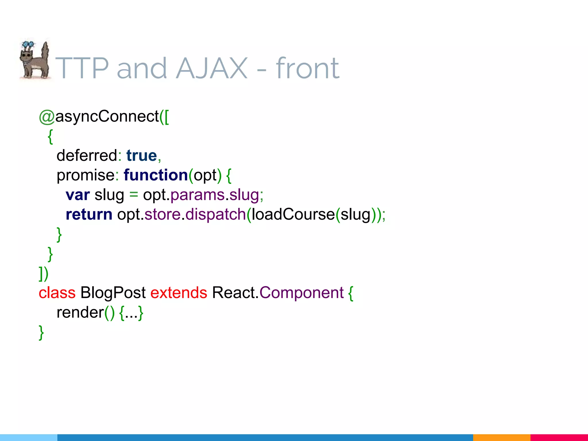 TTP and AJAX - front @asyncConnect([ { deferred: true, promise: function(opt) { var slug = opt.params.slug; return opt.store.dispatch(loadCourse(slug)); } } ]) class BlogPost extends React.Component { render() {...} } 