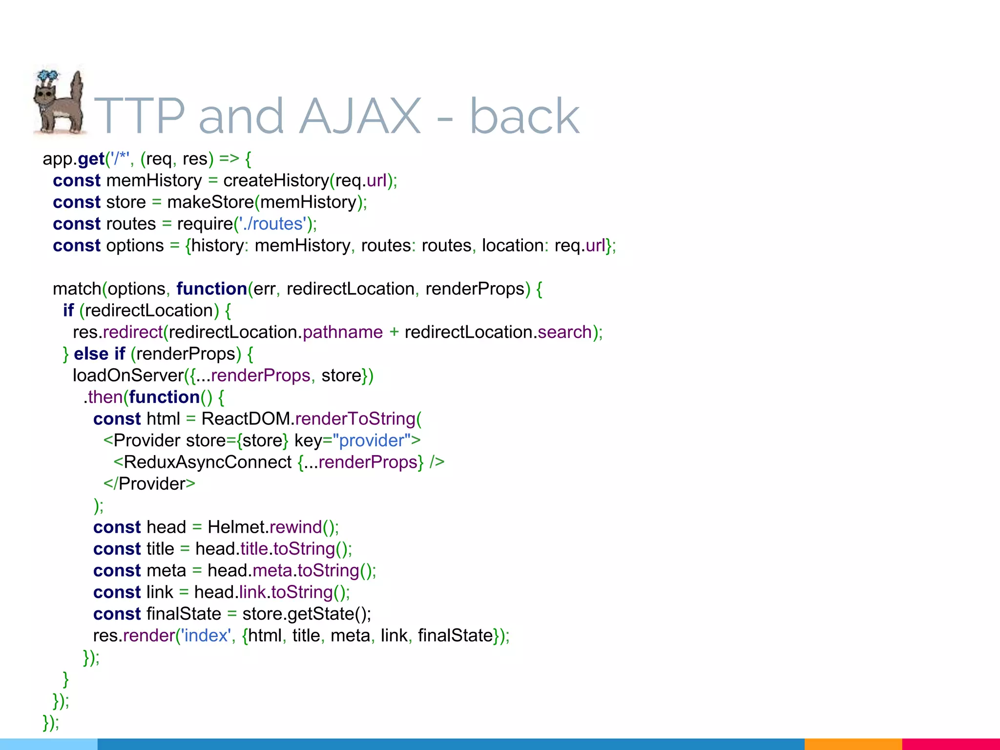TTP and AJAX - back app.get('/*', (req, res) => { const memHistory = createHistory(req.url); const store = makeStore(memHistory); const routes = require('./routes'); const options = {history: memHistory, routes: routes, location: req.url}; match(options, function(err, redirectLocation, renderProps) { if (redirectLocation) { res.redirect(redirectLocation.pathname + redirectLocation.search); } else if (renderProps) { loadOnServer({...renderProps, store}) .then(function() { const html = ReactDOM.renderToString( <Provider store={store} key="provider"> <ReduxAsyncConnect {...renderProps} /> </Provider> ); const head = Helmet.rewind(); const title = head.title.toString(); const meta = head.meta.toString(); const link = head.link.toString(); const finalState = store.getState(); res.render('index', {html, title, meta, link, finalState}); }); } }); }); 