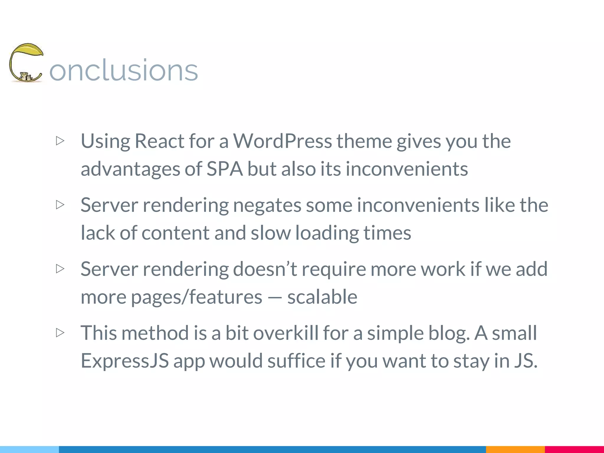 onclusions ▷ Using React for a WordPress theme gives you the advantages of SPA but also its inconvenients ▷ Server rendering negates some inconvenients like the lack of content and slow loading times ▷ Server rendering doesn’t require more work if we add more pages/features — scalable ▷ This method is a bit overkill for a simple blog. A small ExpressJS app would suffice if you want to stay in JS. 