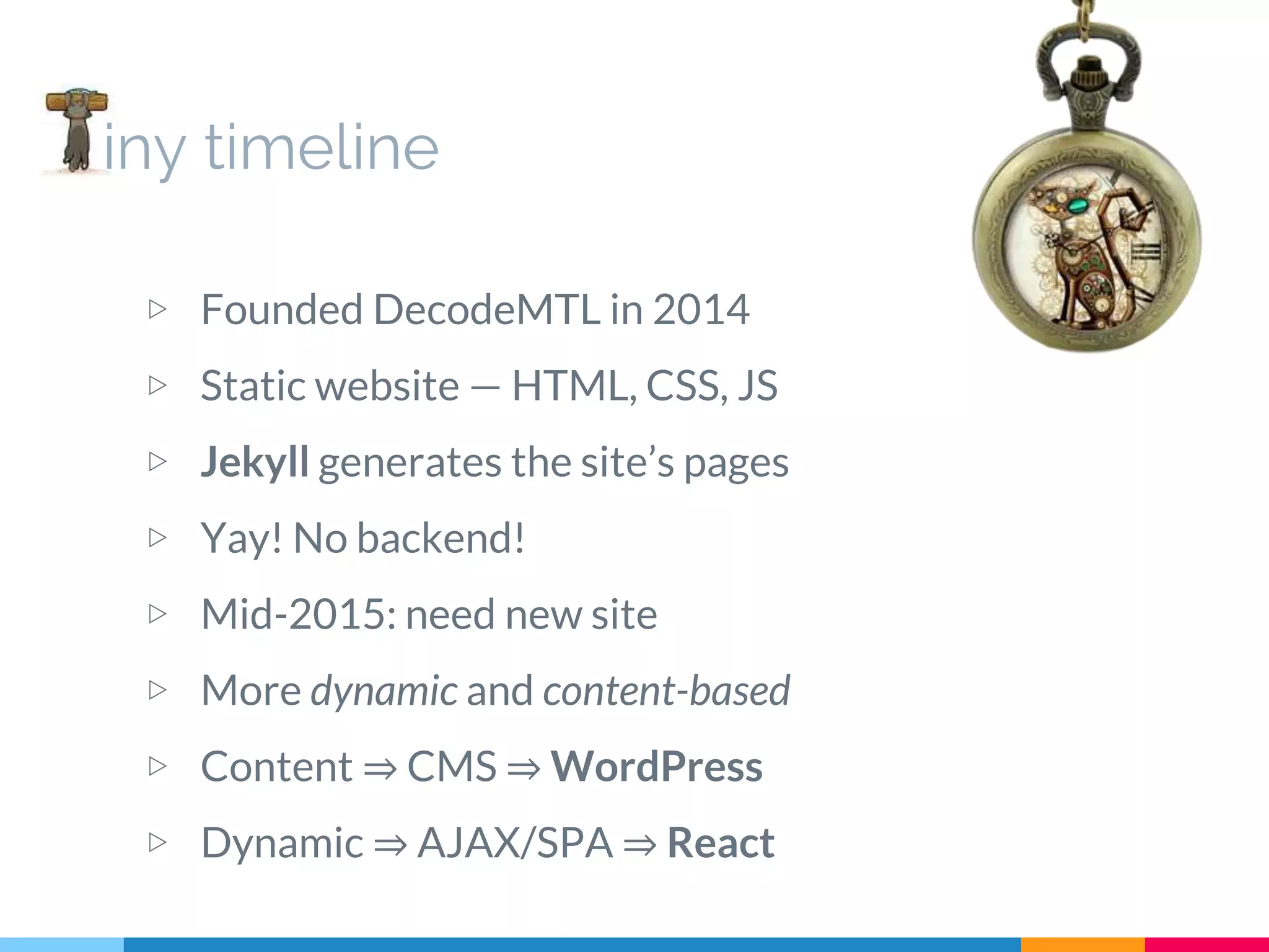 iny timeline ▷ Founded DecodeMTL in 2014 ▷ Static website — HTML, CSS, JS ▷ Jekyll generates the site’s pages ▷ Yay! No backend! ▷ Mid-2015: need new site ▷ More dynamic and content-based ▷ Content ⇒ CMS ⇒ WordPress ▷ Dynamic ⇒ AJAX/SPA ⇒ React 