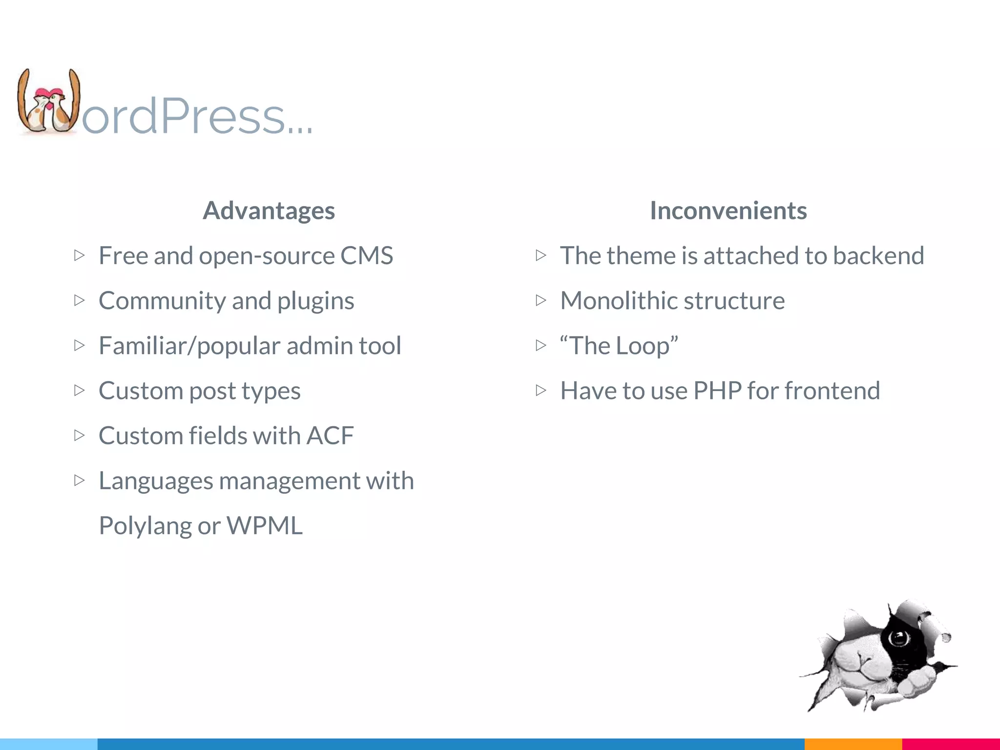 Inconvenients ▷ The theme is attached to backend ▷ Monolithic structure ▷ “The Loop” ▷ Have to use PHP for frontend ordPress... Advantages ▷ Free and open-source CMS ▷ Community and plugins ▷ Familiar/popular admin tool ▷ Custom post types ▷ Custom fields with ACF ▷ Languages management with Polylang or WPML 
