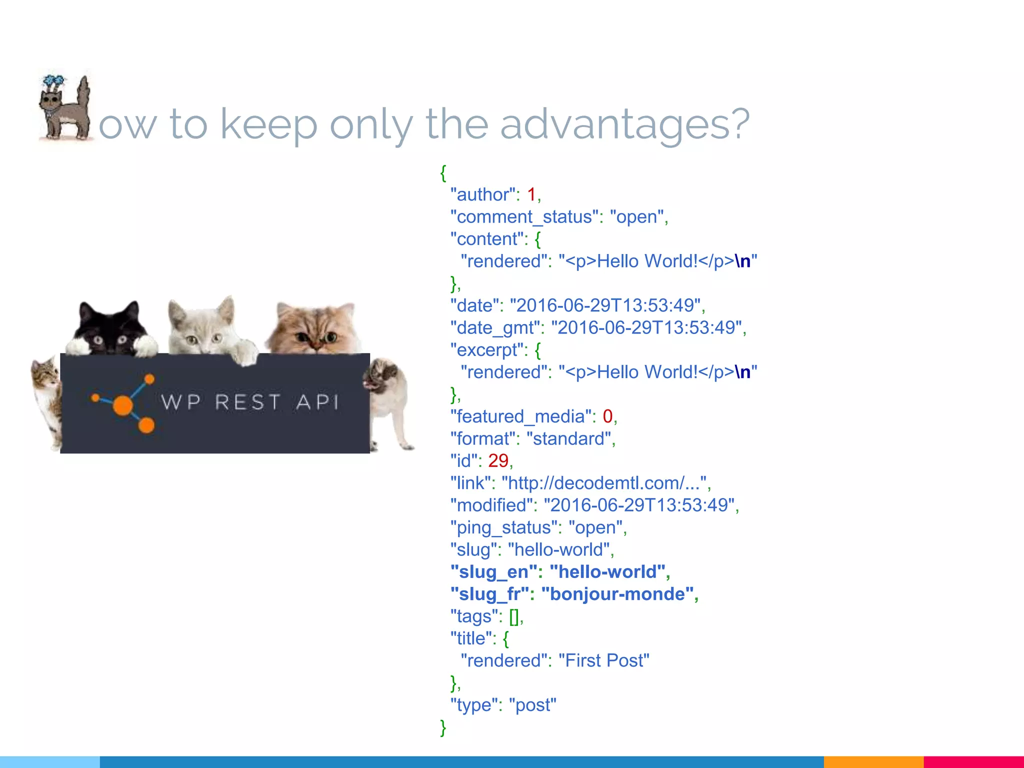 ow to keep only the advantages? { "author": 1, "comment_status": "open", "content": { "rendered": "<p>Hello World!</p>n" }, "date": "2016-06-29T13:53:49", "date_gmt": "2016-06-29T13:53:49", "excerpt": { "rendered": "<p>Hello World!</p>n" }, "featured_media": 0, "format": "standard", "id": 29, "link": "http://decodemtl.com/...", "modified": "2016-06-29T13:53:49", "ping_status": "open", "slug": "hello-world", "slug_en": "hello-world", "slug_fr": "bonjour-monde", "tags": [], "title": { "rendered": "First Post" }, "type": "post" } 