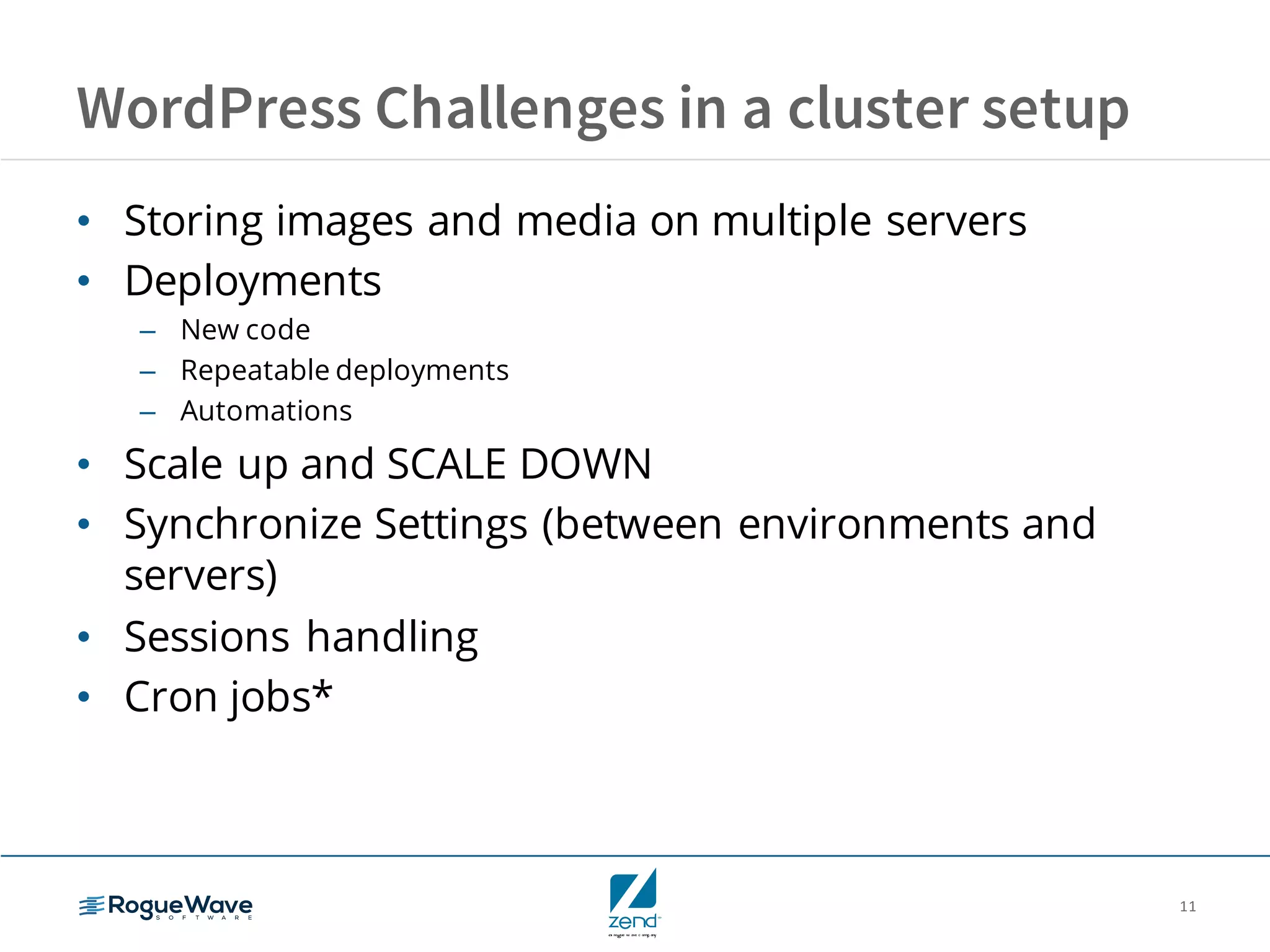 11
WordPress Challenges in a cluster setup
• Storing images and media on multiple servers
• Deployments
– New code
– Repeatable deployments
– Automations
• Scale up and SCALE DOWN
• Synchronize Settings (between environments and
servers)
• Sessions handling
• Cron jobs*
 